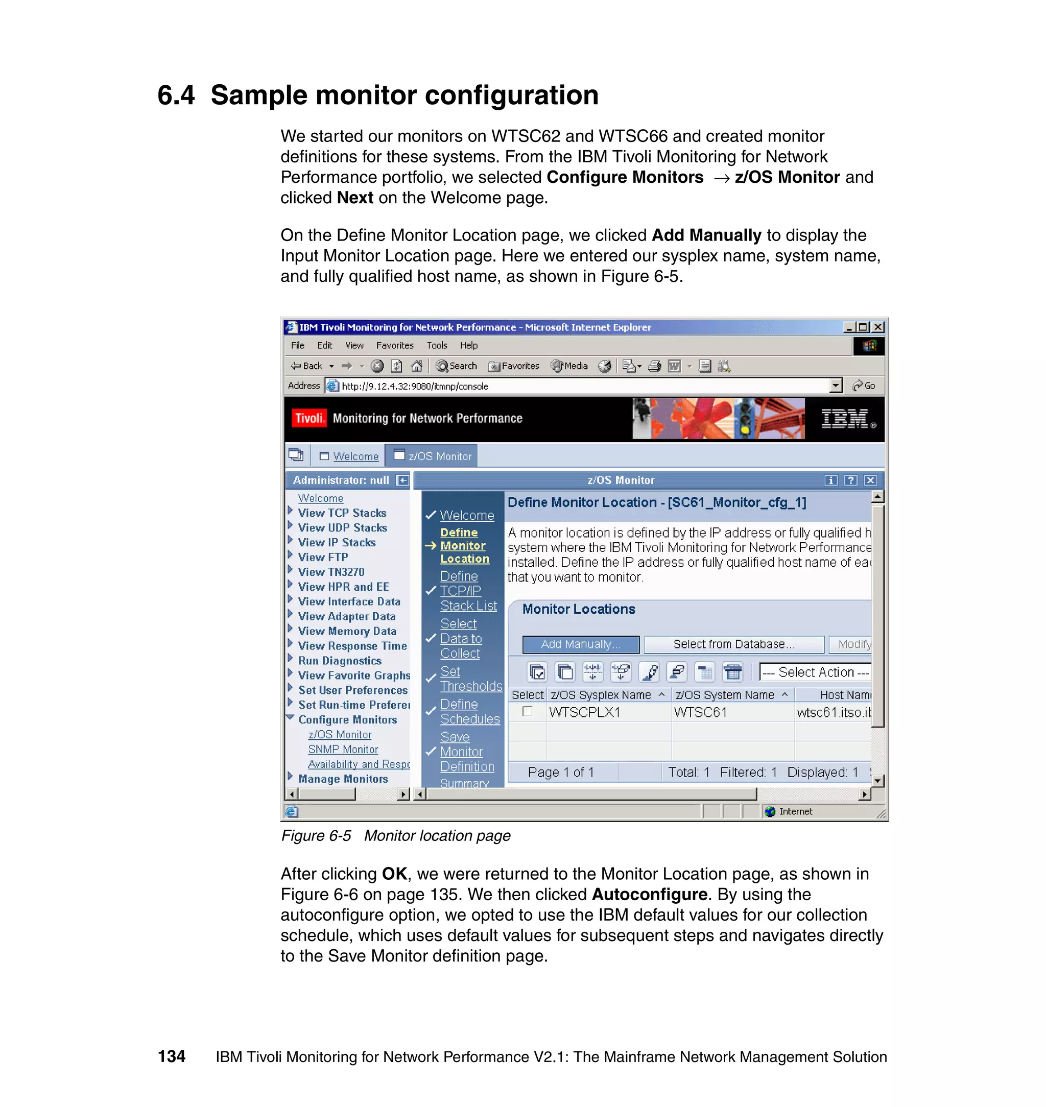 6.4 Sample monitor configuration
              We started our monitors on WTSC62 and WTSC66 and created monitor
              definitions for these systems. From the IBM Tivoli Monitoring for Network
              Performance portfolio, we selected Configure Monitors → z/OS Monitor and
              clicked Next on the Welcome page.

              On the Define Monitor Location page, we clicked Add Manually to display the
              Input Monitor Location page. Here we entered our sysplex name, system name,
              and fully qualified host name, as shown in Figure 6-5.




              Figure 6-5 Monitor location page

              After clicking OK, we were returned to the Monitor Location page, as shown in
              Figure 6-6 on page 135. We then clicked Autoconfigure. By using the
              autoconfigure option, we opted to use the IBM default values for our collection
              schedule, which uses default values for subsequent steps and navigates directly
              to the Save Monitor definition page.




134   IBM Tivoli Monitoring for Network Performance V2.1: The Mainframe Network Management Solution
 