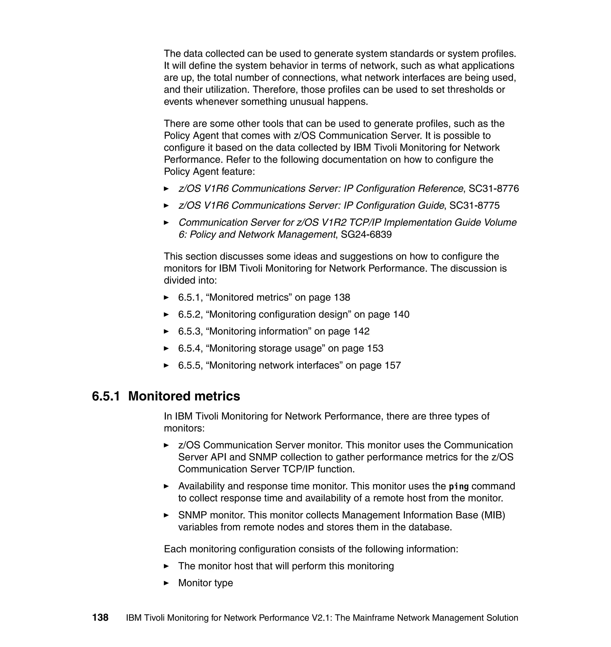 The data collected can be used to generate system standards or system profiles.
              It will define the system behavior in terms of network, such as what applications
              are up, the total number of connections, what network interfaces are being used,
              and their utilization. Therefore, those profiles can be used to set thresholds or
              events whenever something unusual happens.

              There are some other tools that can be used to generate profiles, such as the
              Policy Agent that comes with z/OS Communication Server. It is possible to
              configure it based on the data collected by IBM Tivoli Monitoring for Network
              Performance. Refer to the following documentation on how to configure the
              Policy Agent feature:
                  z/OS V1R6 Communications Server: IP Configuration Reference, SC31-8776
                  z/OS V1R6 Communications Server: IP Configuration Guide, SC31-8775
                  Communication Server for z/OS V1R2 TCP/IP Implementation Guide Volume
                  6: Policy and Network Management, SG24-6839

              This section discusses some ideas and suggestions on how to configure the
              monitors for IBM Tivoli Monitoring for Network Performance. The discussion is
              divided into:
                  6.5.1, “Monitored metrics” on page 138
                  6.5.2, “Monitoring configuration design” on page 140
                  6.5.3, “Monitoring information” on page 142
                  6.5.4, “Monitoring storage usage” on page 153
                  6.5.5, “Monitoring network interfaces” on page 157


6.5.1 Monitored metrics
              In IBM Tivoli Monitoring for Network Performance, there are three types of
              monitors:
                  z/OS Communication Server monitor. This monitor uses the Communication
                  Server API and SNMP collection to gather performance metrics for the z/OS
                  Communication Server TCP/IP function.
                  Availability and response time monitor. This monitor uses the ping command
                  to collect response time and availability of a remote host from the monitor.
                  SNMP monitor. This monitor collects Management Information Base (MIB)
                  variables from remote nodes and stores them in the database.

              Each monitoring configuration consists of the following information:
                  The monitor host that will perform this monitoring
                  Monitor type


138   IBM Tivoli Monitoring for Network Performance V2.1: The Mainframe Network Management Solution
 