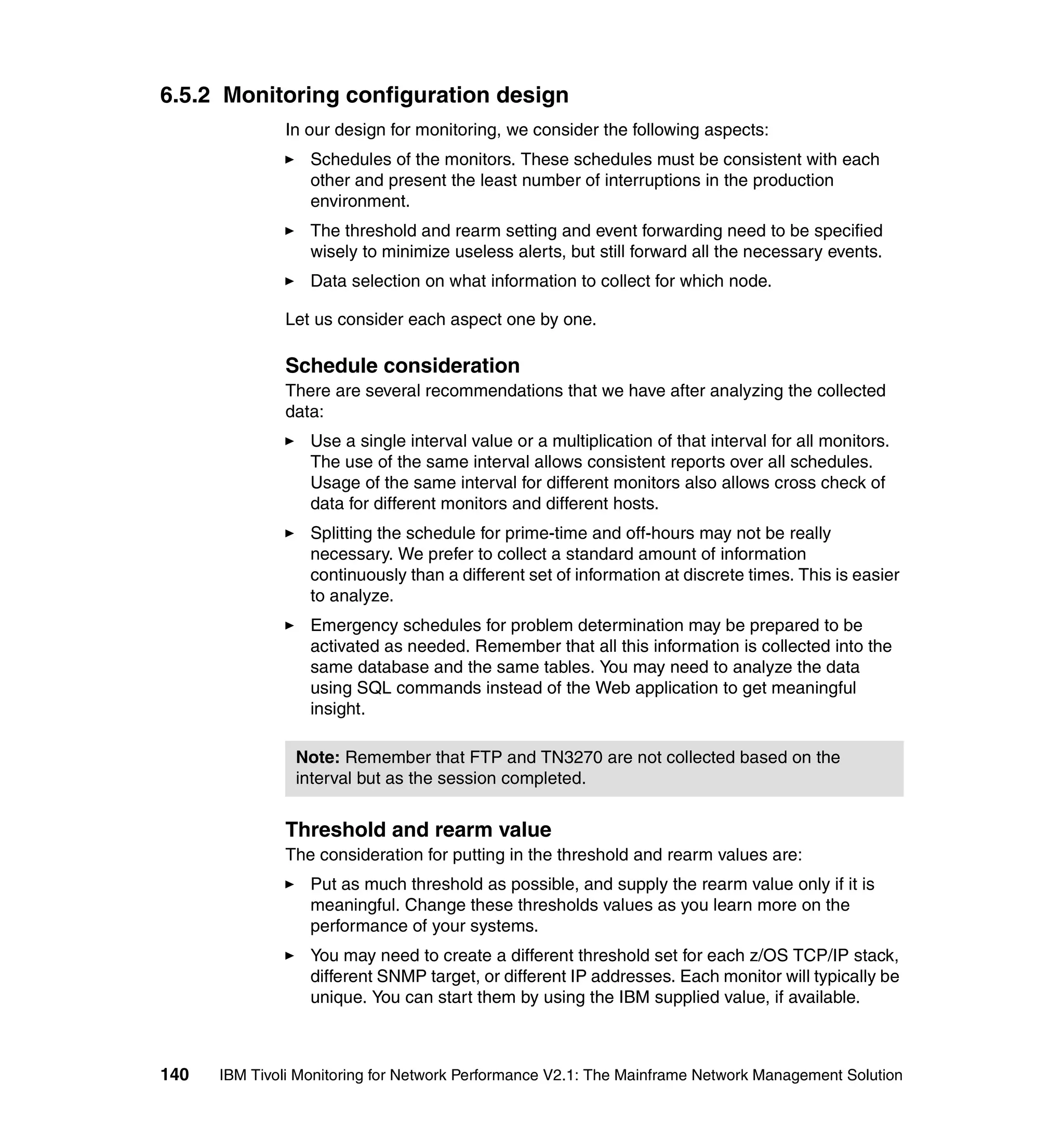 6.5.2 Monitoring configuration design
              In our design for monitoring, we consider the following aspects:
                  Schedules of the monitors. These schedules must be consistent with each
                  other and present the least number of interruptions in the production
                  environment.
                  The threshold and rearm setting and event forwarding need to be specified
                  wisely to minimize useless alerts, but still forward all the necessary events.
                  Data selection on what information to collect for which node.

              Let us consider each aspect one by one.

              Schedule consideration
              There are several recommendations that we have after analyzing the collected
              data:
                  Use a single interval value or a multiplication of that interval for all monitors.
                  The use of the same interval allows consistent reports over all schedules.
                  Usage of the same interval for different monitors also allows cross check of
                  data for different monitors and different hosts.
                  Splitting the schedule for prime-time and off-hours may not be really
                  necessary. We prefer to collect a standard amount of information
                  continuously than a different set of information at discrete times. This is easier
                  to analyze.
                  Emergency schedules for problem determination may be prepared to be
                  activated as needed. Remember that all this information is collected into the
                  same database and the same tables. You may need to analyze the data
                  using SQL commands instead of the Web application to get meaningful
                  insight.

                Note: Remember that FTP and TN3270 are not collected based on the
                interval but as the session completed.


              Threshold and rearm value
              The consideration for putting in the threshold and rearm values are:
                  Put as much threshold as possible, and supply the rearm value only if it is
                  meaningful. Change these thresholds values as you learn more on the
                  performance of your systems.
                  You may need to create a different threshold set for each z/OS TCP/IP stack,
                  different SNMP target, or different IP addresses. Each monitor will typically be
                  unique. You can start them by using the IBM supplied value, if available.



140   IBM Tivoli Monitoring for Network Performance V2.1: The Mainframe Network Management Solution
 