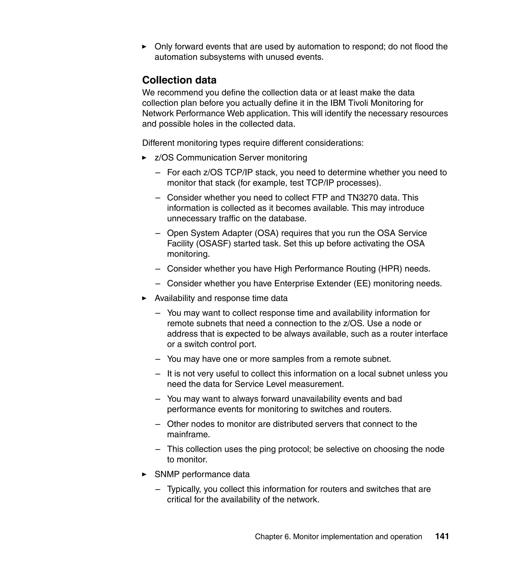 Only forward events that are used by automation to respond; do not flood the
   automation subsystems with unused events.

Collection data
We recommend you define the collection data or at least make the data
collection plan before you actually define it in the IBM Tivoli Monitoring for
Network Performance Web application. This will identify the necessary resources
and possible holes in the collected data.

Different monitoring types require different considerations:
   z/OS Communication Server monitoring
   – For each z/OS TCP/IP stack, you need to determine whether you need to
     monitor that stack (for example, test TCP/IP processes).
   – Consider whether you need to collect FTP and TN3270 data. This
     information is collected as it becomes available. This may introduce
     unnecessary traffic on the database.
   – Open System Adapter (OSA) requires that you run the OSA Service
     Facility (OSASF) started task. Set this up before activating the OSA
     monitoring.
   – Consider whether you have High Performance Routing (HPR) needs.
   – Consider whether you have Enterprise Extender (EE) monitoring needs.
   Availability and response time data
   – You may want to collect response time and availability information for
     remote subnets that need a connection to the z/OS. Use a node or
     address that is expected to be always available, such as a router interface
     or a switch control port.
   – You may have one or more samples from a remote subnet.
   – It is not very useful to collect this information on a local subnet unless you
     need the data for Service Level measurement.
   – You may want to always forward unavailability events and bad
     performance events for monitoring to switches and routers.
   – Other nodes to monitor are distributed servers that connect to the
     mainframe.
   – This collection uses the ping protocol; be selective on choosing the node
     to monitor.
   SNMP performance data
   – Typically, you collect this information for routers and switches that are
     critical for the availability of the network.



                              Chapter 6. Monitor implementation and operation    141
 