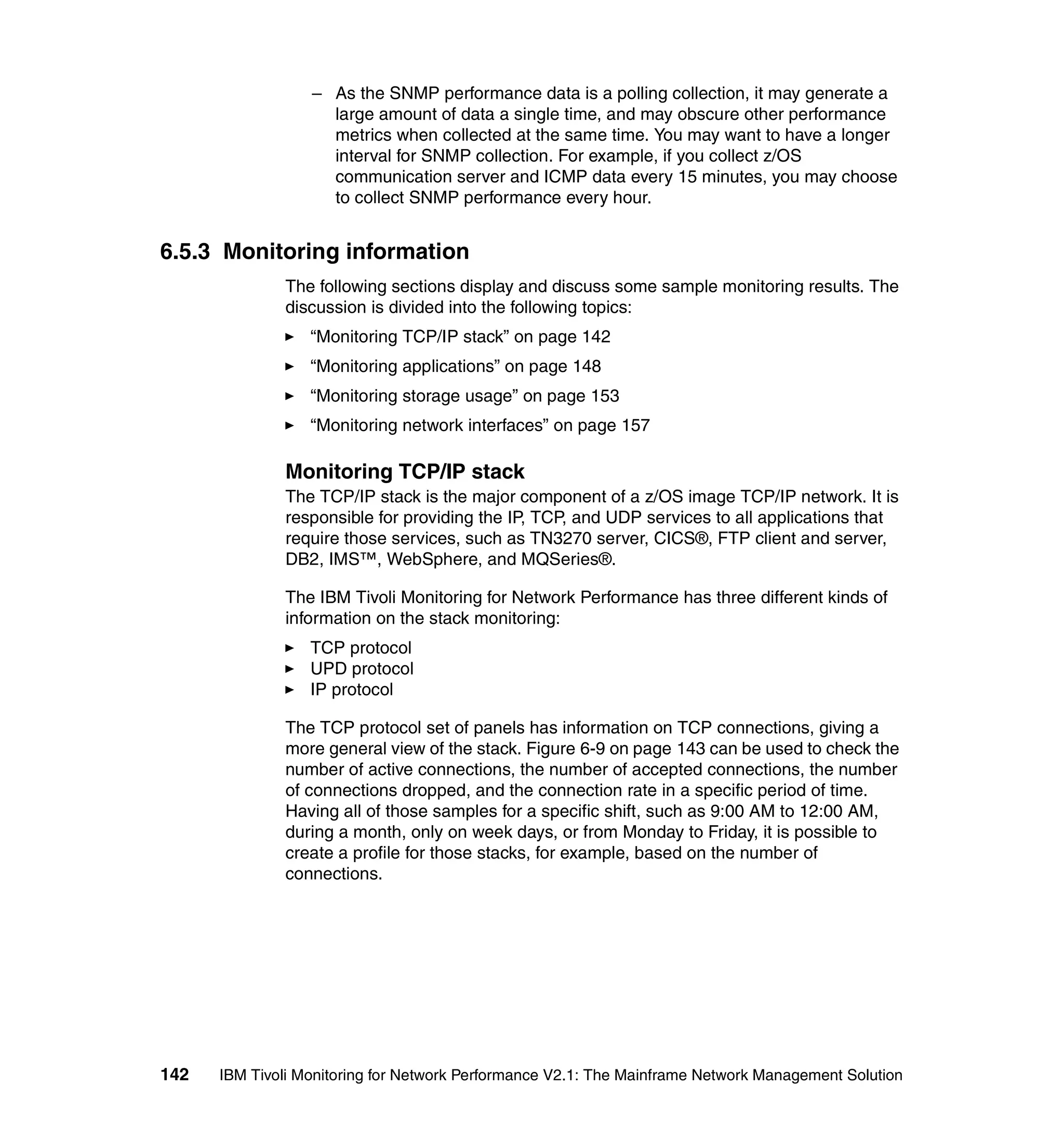 – As the SNMP performance data is a polling collection, it may generate a
                    large amount of data a single time, and may obscure other performance
                    metrics when collected at the same time. You may want to have a longer
                    interval for SNMP collection. For example, if you collect z/OS
                    communication server and ICMP data every 15 minutes, you may choose
                    to collect SNMP performance every hour.


6.5.3 Monitoring information
              The following sections display and discuss some sample monitoring results. The
              discussion is divided into the following topics:
                  “Monitoring TCP/IP stack” on page 142
                  “Monitoring applications” on page 148
                  “Monitoring storage usage” on page 153
                  “Monitoring network interfaces” on page 157

              Monitoring TCP/IP stack
              The TCP/IP stack is the major component of a z/OS image TCP/IP network. It is
              responsible for providing the IP, TCP, and UDP services to all applications that
              require those services, such as TN3270 server, CICS®, FTP client and server,
              DB2, IMS™, WebSphere, and MQSeries®.

              The IBM Tivoli Monitoring for Network Performance has three different kinds of
              information on the stack monitoring:
                  TCP protocol
                  UPD protocol
                  IP protocol

              The TCP protocol set of panels has information on TCP connections, giving a
              more general view of the stack. Figure 6-9 on page 143 can be used to check the
              number of active connections, the number of accepted connections, the number
              of connections dropped, and the connection rate in a specific period of time.
              Having all of those samples for a specific shift, such as 9:00 AM to 12:00 AM,
              during a month, only on week days, or from Monday to Friday, it is possible to
              create a profile for those stacks, for example, based on the number of
              connections.




142   IBM Tivoli Monitoring for Network Performance V2.1: The Mainframe Network Management Solution
 