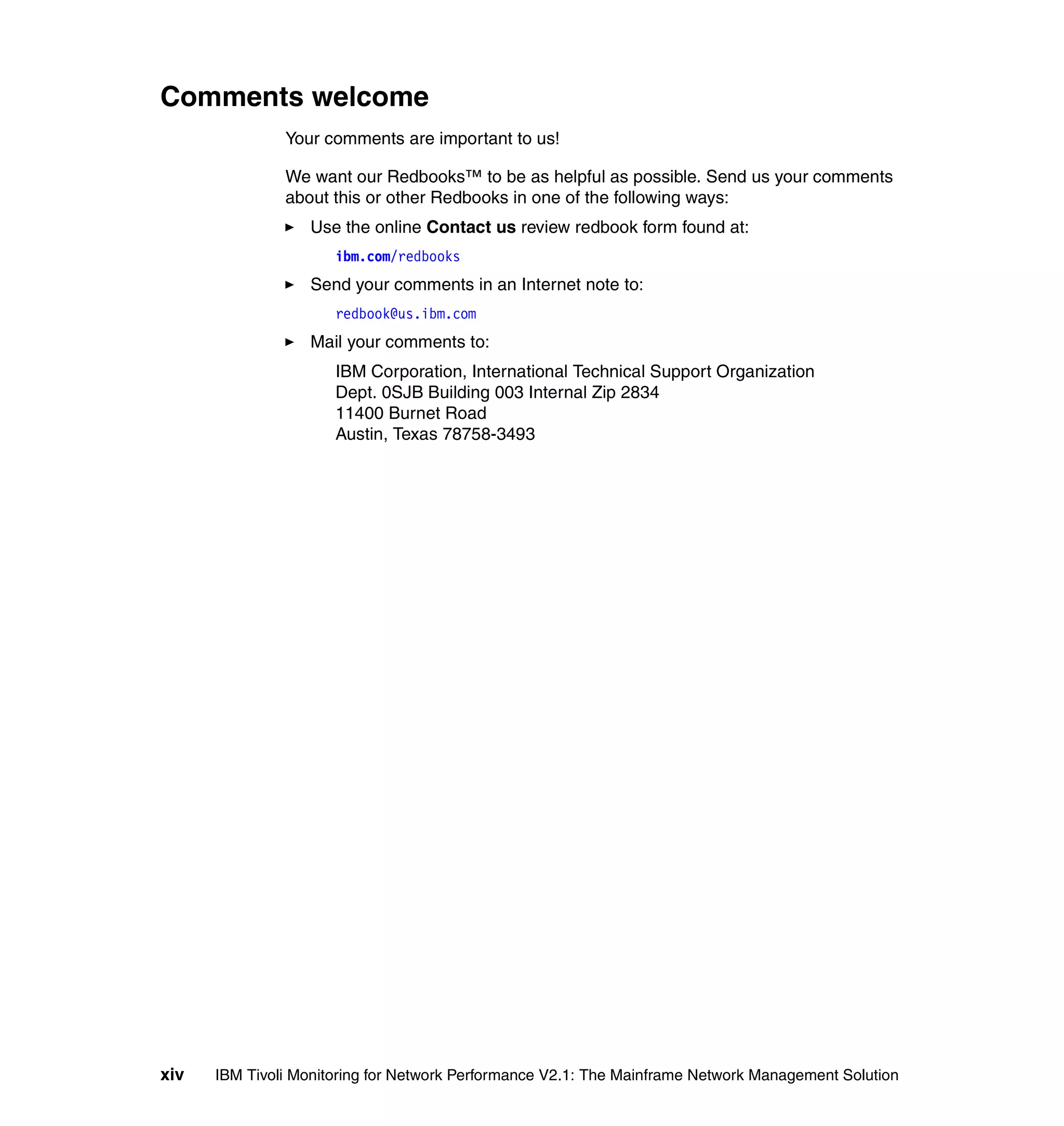 Comments welcome
               Your comments are important to us!

               We want our Redbooks™ to be as helpful as possible. Send us your comments
               about this or other Redbooks in one of the following ways:
                  Use the online Contact us review redbook form found at:
                      ibm.com/redbooks
                  Send your comments in an Internet note to:
                      redbook@us.ibm.com
                  Mail your comments to:
                      IBM Corporation, International Technical Support Organization
                      Dept. 0SJB Building 003 Internal Zip 2834
                      11400 Burnet Road
                      Austin, Texas 78758-3493




xiv   IBM Tivoli Monitoring for Network Performance V2.1: The Mainframe Network Management Solution
 