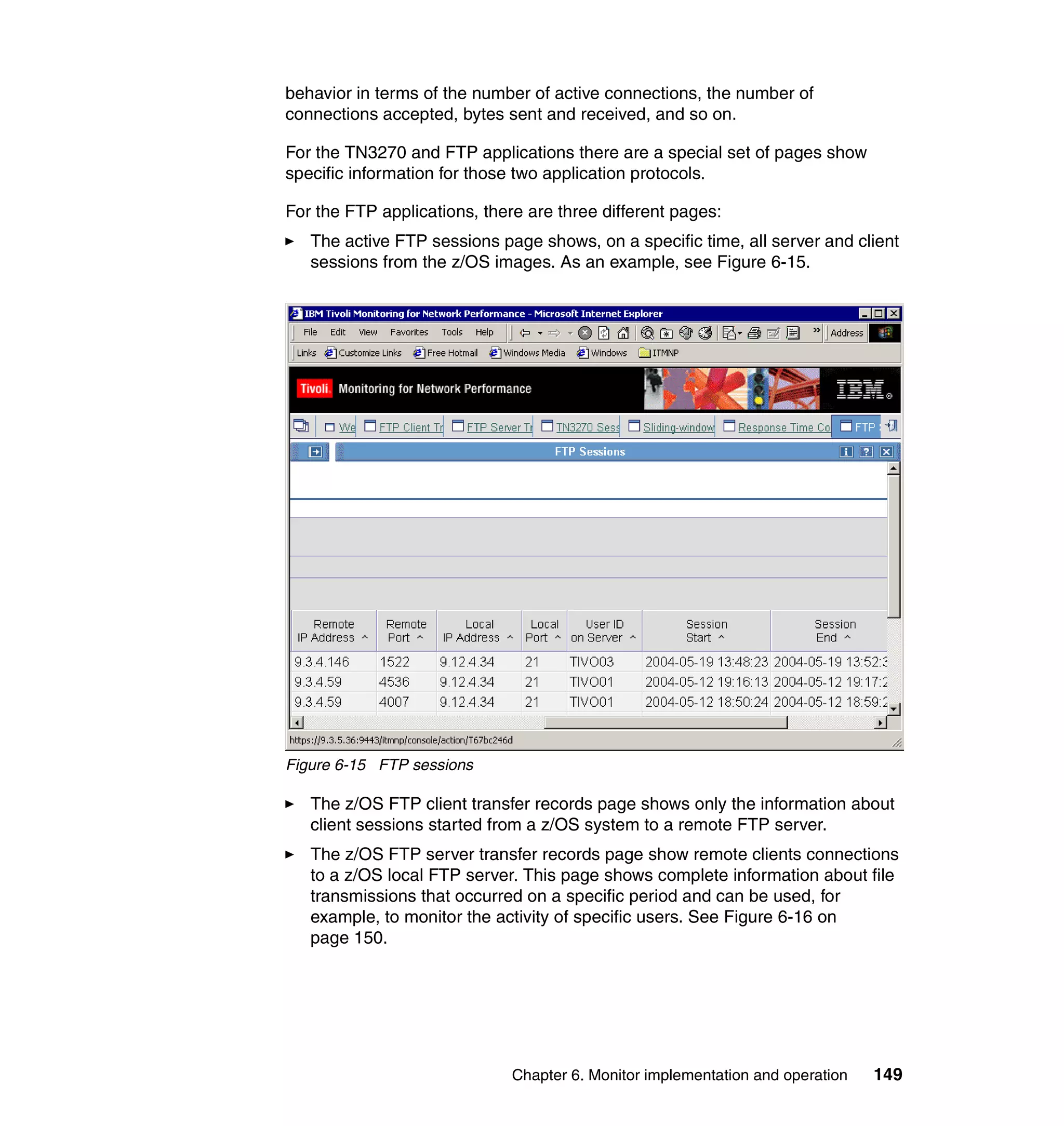 behavior in terms of the number of active connections, the number of
connections accepted, bytes sent and received, and so on.

For the TN3270 and FTP applications there are a special set of pages show
specific information for those two application protocols.

For the FTP applications, there are three different pages:
   The active FTP sessions page shows, on a specific time, all server and client
   sessions from the z/OS images. As an example, see Figure 6-15.




Figure 6-15 FTP sessions

   The z/OS FTP client transfer records page shows only the information about
   client sessions started from a z/OS system to a remote FTP server.
   The z/OS FTP server transfer records page show remote clients connections
   to a z/OS local FTP server. This page shows complete information about file
   transmissions that occurred on a specific period and can be used, for
   example, to monitor the activity of specific users. See Figure 6-16 on
   page 150.




                              Chapter 6. Monitor implementation and operation   149
 
