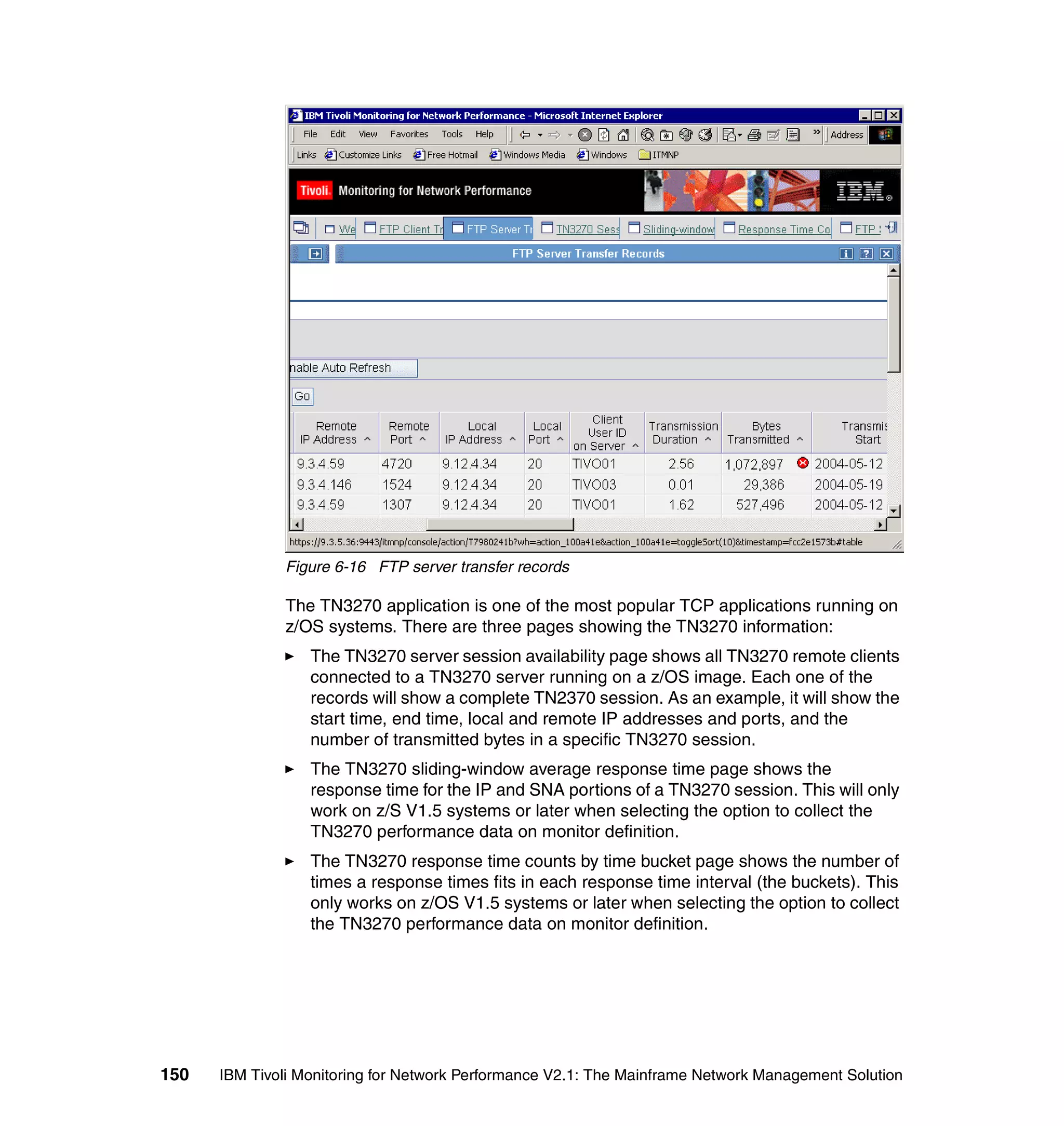 Figure 6-16 FTP server transfer records

              The TN3270 application is one of the most popular TCP applications running on
              z/OS systems. There are three pages showing the TN3270 information:
                  The TN3270 server session availability page shows all TN3270 remote clients
                  connected to a TN3270 server running on a z/OS image. Each one of the
                  records will show a complete TN2370 session. As an example, it will show the
                  start time, end time, local and remote IP addresses and ports, and the
                  number of transmitted bytes in a specific TN3270 session.
                  The TN3270 sliding-window average response time page shows the
                  response time for the IP and SNA portions of a TN3270 session. This will only
                  work on z/S V1.5 systems or later when selecting the option to collect the
                  TN3270 performance data on monitor definition.
                  The TN3270 response time counts by time bucket page shows the number of
                  times a response times fits in each response time interval (the buckets). This
                  only works on z/OS V1.5 systems or later when selecting the option to collect
                  the TN3270 performance data on monitor definition.




150   IBM Tivoli Monitoring for Network Performance V2.1: The Mainframe Network Management Solution
 