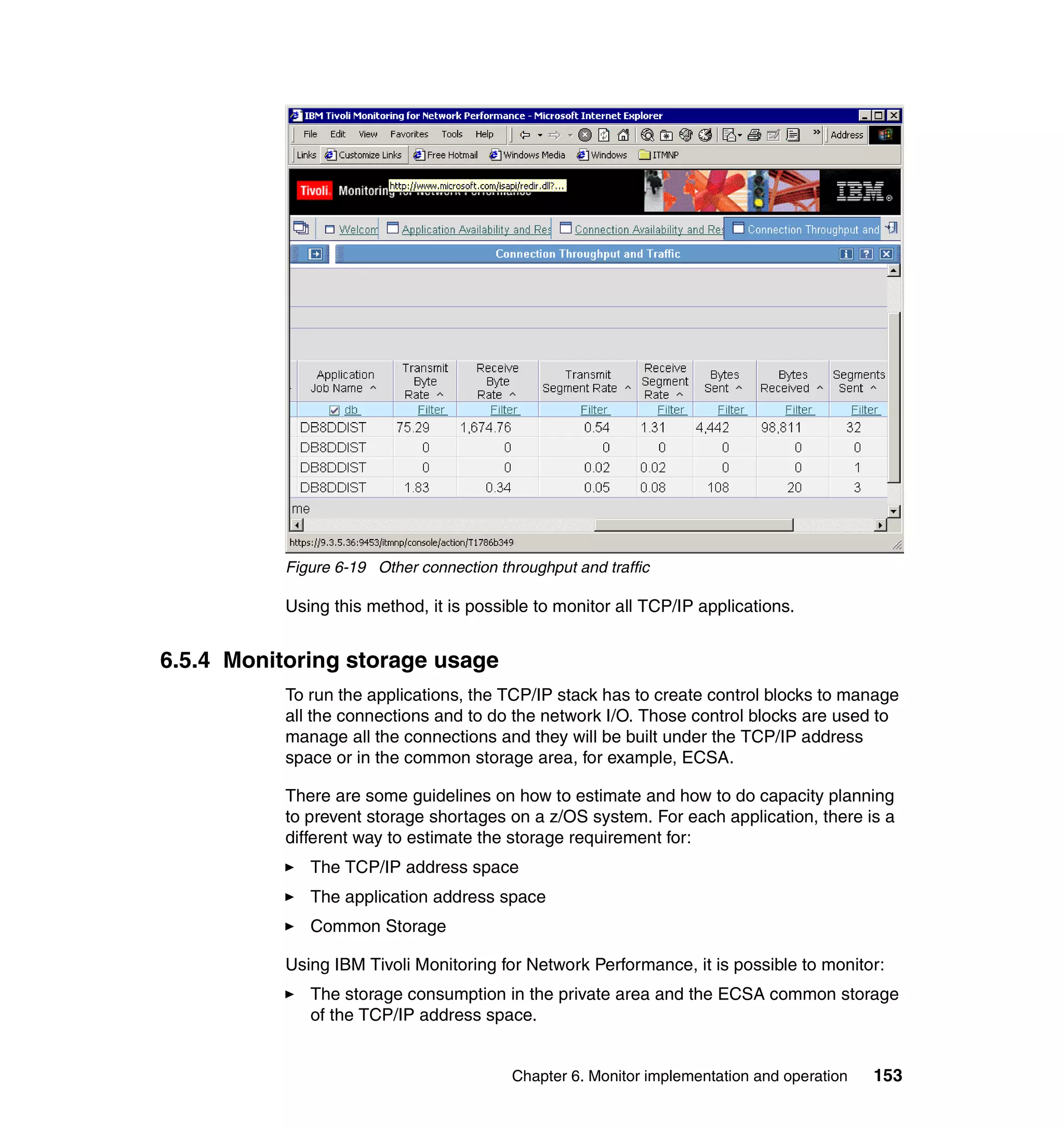Figure 6-19 Other connection throughput and traffic

           Using this method, it is possible to monitor all TCP/IP applications.


6.5.4 Monitoring storage usage
           To run the applications, the TCP/IP stack has to create control blocks to manage
           all the connections and to do the network I/O. Those control blocks are used to
           manage all the connections and they will be built under the TCP/IP address
           space or in the common storage area, for example, ECSA.

           There are some guidelines on how to estimate and how to do capacity planning
           to prevent storage shortages on a z/OS system. For each application, there is a
           different way to estimate the storage requirement for:
              The TCP/IP address space
              The application address space
              Common Storage

           Using IBM Tivoli Monitoring for Network Performance, it is possible to monitor:
              The storage consumption in the private area and the ECSA common storage
              of the TCP/IP address space.


                                          Chapter 6. Monitor implementation and operation   153
 