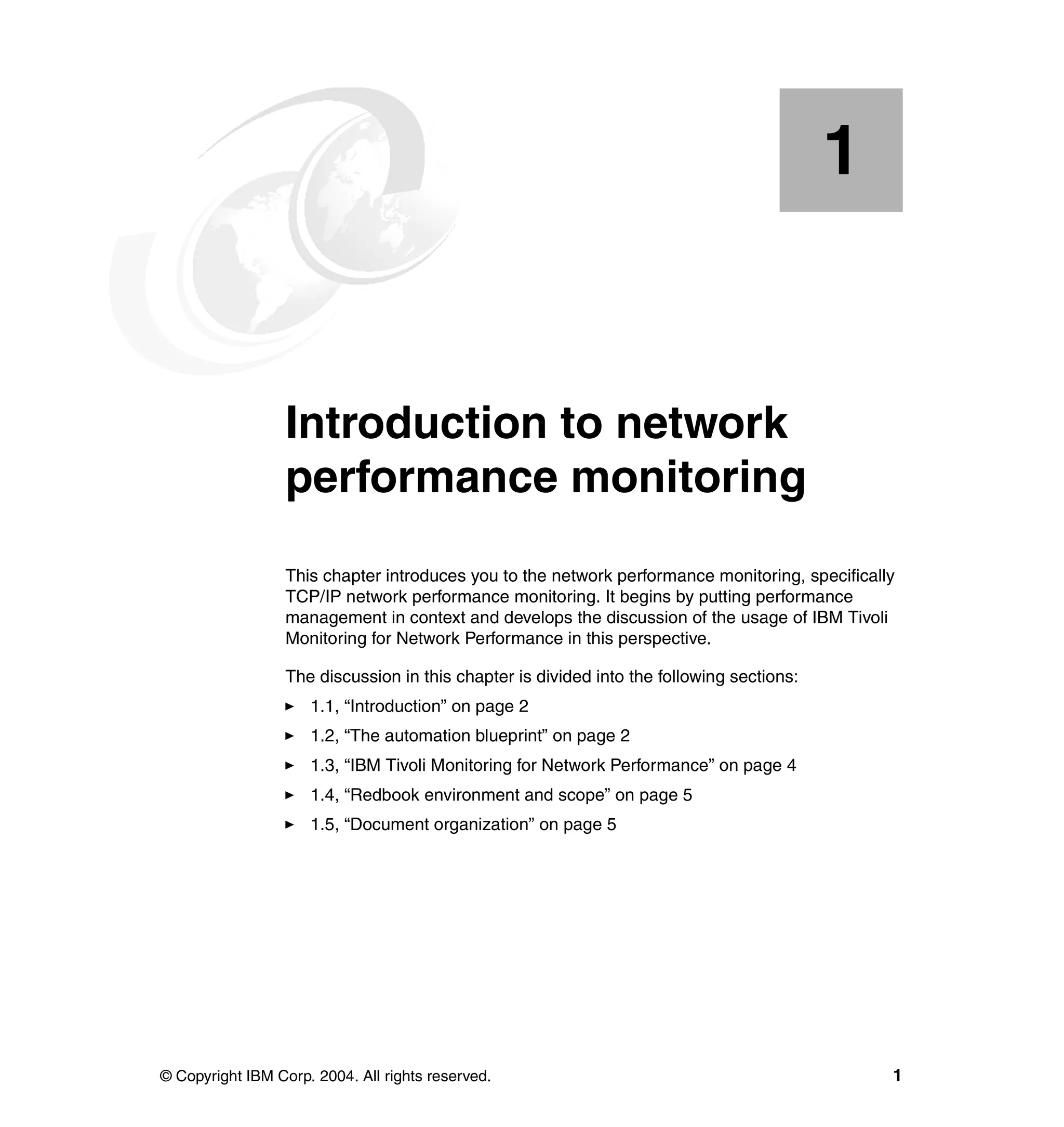 1


    Chapter 1.    Introduction to network
                  performance monitoring
                  This chapter introduces you to the network performance monitoring, specifically
                  TCP/IP network performance monitoring. It begins by putting performance
                  management in context and develops the discussion of the usage of IBM Tivoli
                  Monitoring for Network Performance in this perspective.

                  The discussion in this chapter is divided into the following sections:
                     1.1, “Introduction” on page 2
                     1.2, “The automation blueprint” on page 2
                     1.3, “IBM Tivoli Monitoring for Network Performance” on page 4
                     1.4, “Redbook environment and scope” on page 5
                     1.5, “Document organization” on page 5




© Copyright IBM Corp. 2004. All rights reserved.                                                1
 