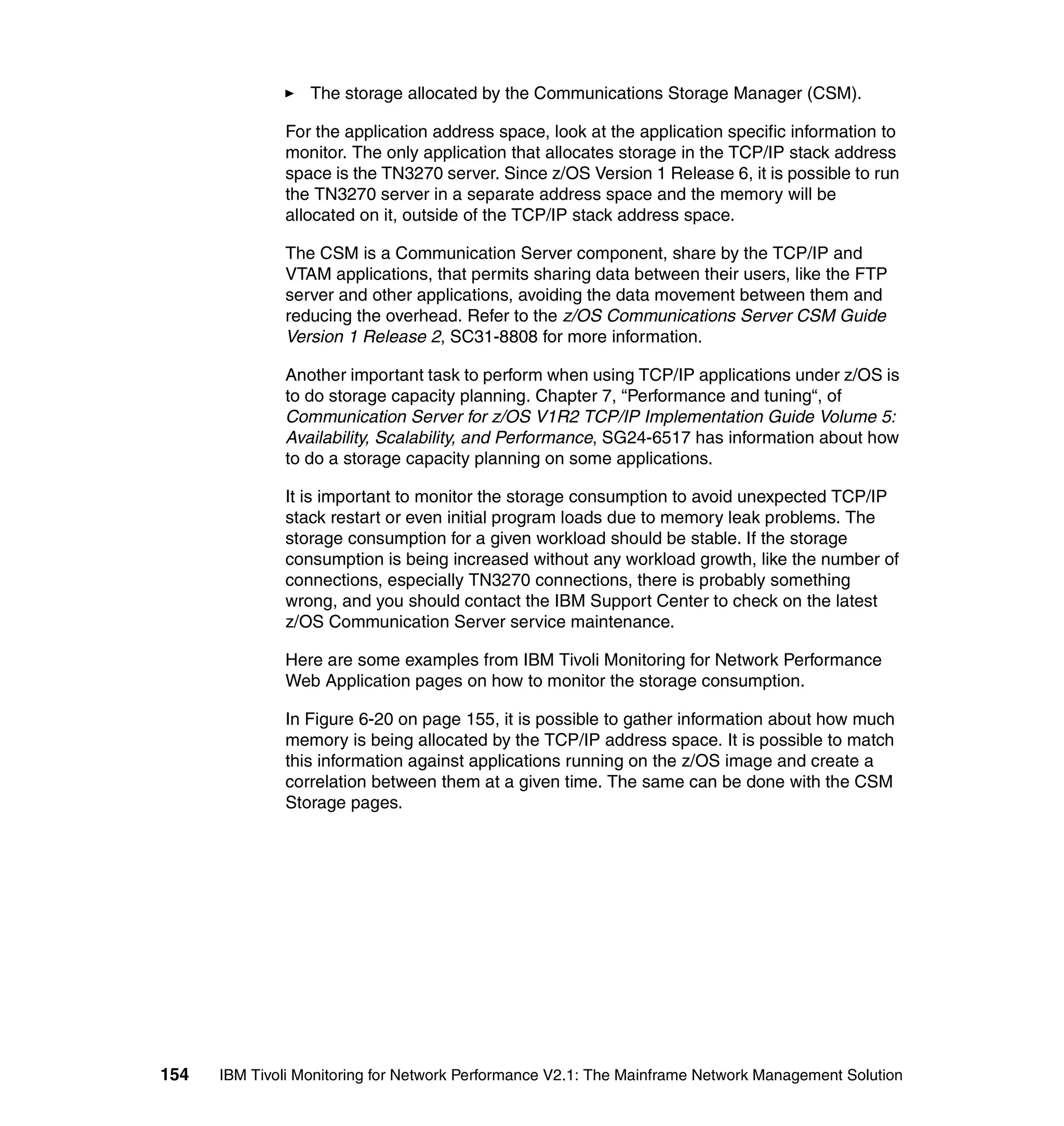 The storage allocated by the Communications Storage Manager (CSM).

              For the application address space, look at the application specific information to
              monitor. The only application that allocates storage in the TCP/IP stack address
              space is the TN3270 server. Since z/OS Version 1 Release 6, it is possible to run
              the TN3270 server in a separate address space and the memory will be
              allocated on it, outside of the TCP/IP stack address space.

              The CSM is a Communication Server component, share by the TCP/IP and
              VTAM applications, that permits sharing data between their users, like the FTP
              server and other applications, avoiding the data movement between them and
              reducing the overhead. Refer to the z/OS Communications Server CSM Guide
              Version 1 Release 2, SC31-8808 for more information.

              Another important task to perform when using TCP/IP applications under z/OS is
              to do storage capacity planning. Chapter 7, “Performance and tuning“, of
              Communication Server for z/OS V1R2 TCP/IP Implementation Guide Volume 5:
              Availability, Scalability, and Performance, SG24-6517 has information about how
              to do a storage capacity planning on some applications.

              It is important to monitor the storage consumption to avoid unexpected TCP/IP
              stack restart or even initial program loads due to memory leak problems. The
              storage consumption for a given workload should be stable. If the storage
              consumption is being increased without any workload growth, like the number of
              connections, especially TN3270 connections, there is probably something
              wrong, and you should contact the IBM Support Center to check on the latest
              z/OS Communication Server service maintenance.

              Here are some examples from IBM Tivoli Monitoring for Network Performance
              Web Application pages on how to monitor the storage consumption.

              In Figure 6-20 on page 155, it is possible to gather information about how much
              memory is being allocated by the TCP/IP address space. It is possible to match
              this information against applications running on the z/OS image and create a
              correlation between them at a given time. The same can be done with the CSM
              Storage pages.




154   IBM Tivoli Monitoring for Network Performance V2.1: The Mainframe Network Management Solution
 