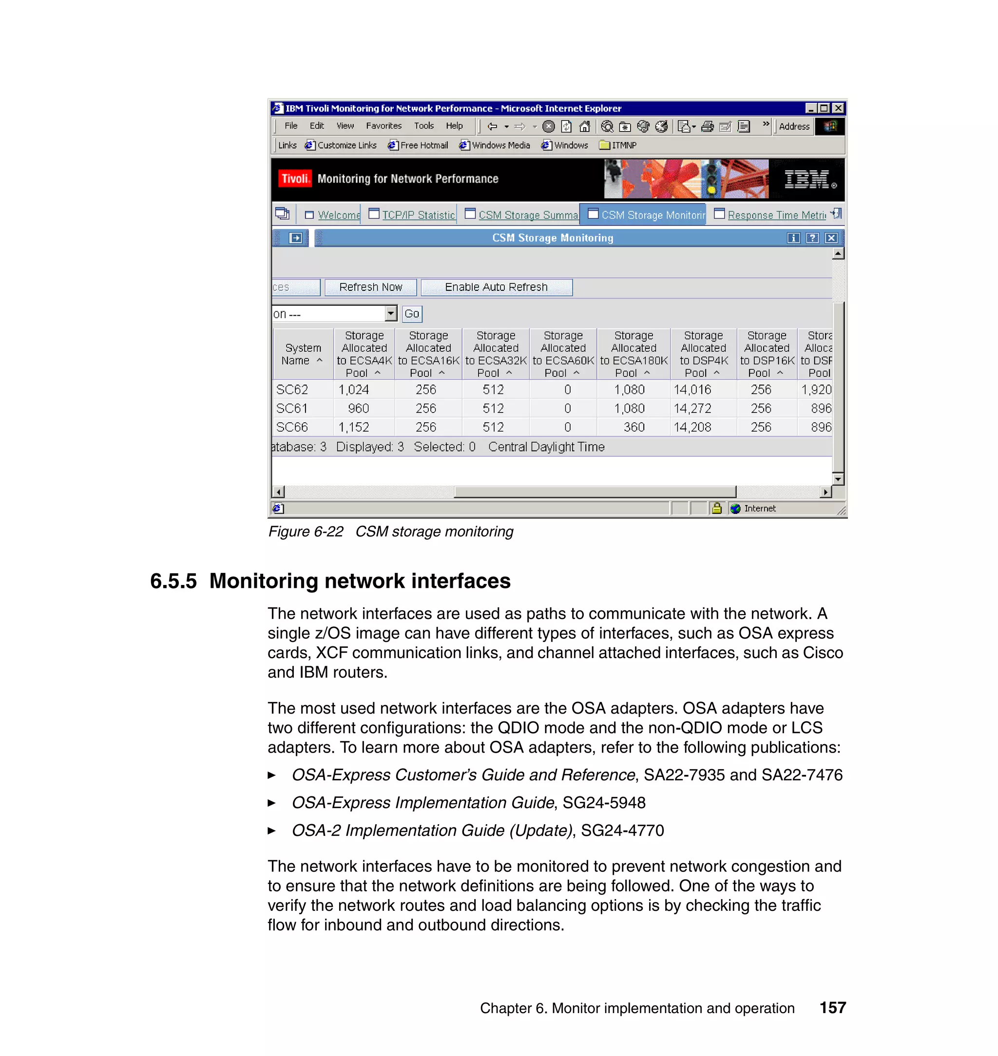 Figure 6-22 CSM storage monitoring


6.5.5 Monitoring network interfaces
           The network interfaces are used as paths to communicate with the network. A
           single z/OS image can have different types of interfaces, such as OSA express
           cards, XCF communication links, and channel attached interfaces, such as Cisco
           and IBM routers.

           The most used network interfaces are the OSA adapters. OSA adapters have
           two different configurations: the QDIO mode and the non-QDIO mode or LCS
           adapters. To learn more about OSA adapters, refer to the following publications:
              OSA-Express Customer’s Guide and Reference, SA22-7935 and SA22-7476
              OSA-Express Implementation Guide, SG24-5948
              OSA-2 Implementation Guide (Update), SG24-4770

           The network interfaces have to be monitored to prevent network congestion and
           to ensure that the network definitions are being followed. One of the ways to
           verify the network routes and load balancing options is by checking the traffic
           flow for inbound and outbound directions.




                                        Chapter 6. Monitor implementation and operation   157
 