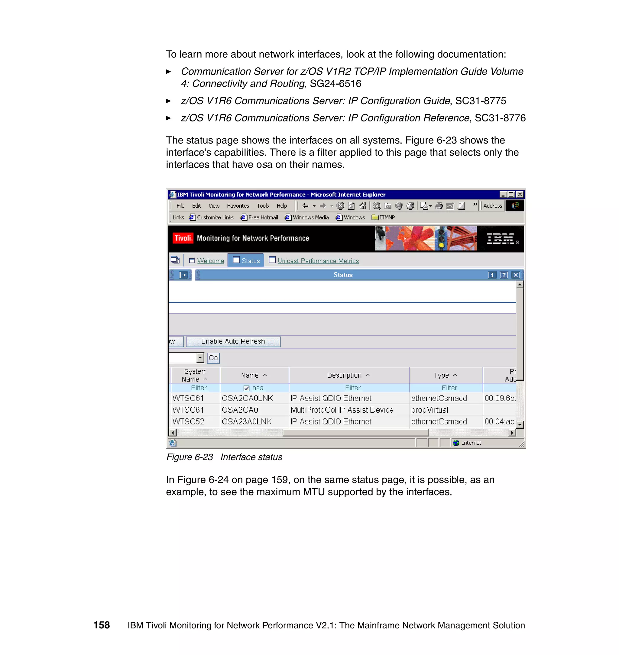 To learn more about network interfaces, look at the following documentation:
                  Communication Server for z/OS V1R2 TCP/IP Implementation Guide Volume
                  4: Connectivity and Routing, SG24-6516
                  z/OS V1R6 Communications Server: IP Configuration Guide, SC31-8775
                  z/OS V1R6 Communications Server: IP Configuration Reference, SC31-8776

              The status page shows the interfaces on all systems. Figure 6-23 shows the
              interface’s capabilities. There is a filter applied to this page that selects only the
              interfaces that have osa on their names.




              Figure 6-23 Interface status

              In Figure 6-24 on page 159, on the same status page, it is possible, as an
              example, to see the maximum MTU supported by the interfaces.




158   IBM Tivoli Monitoring for Network Performance V2.1: The Mainframe Network Management Solution
 