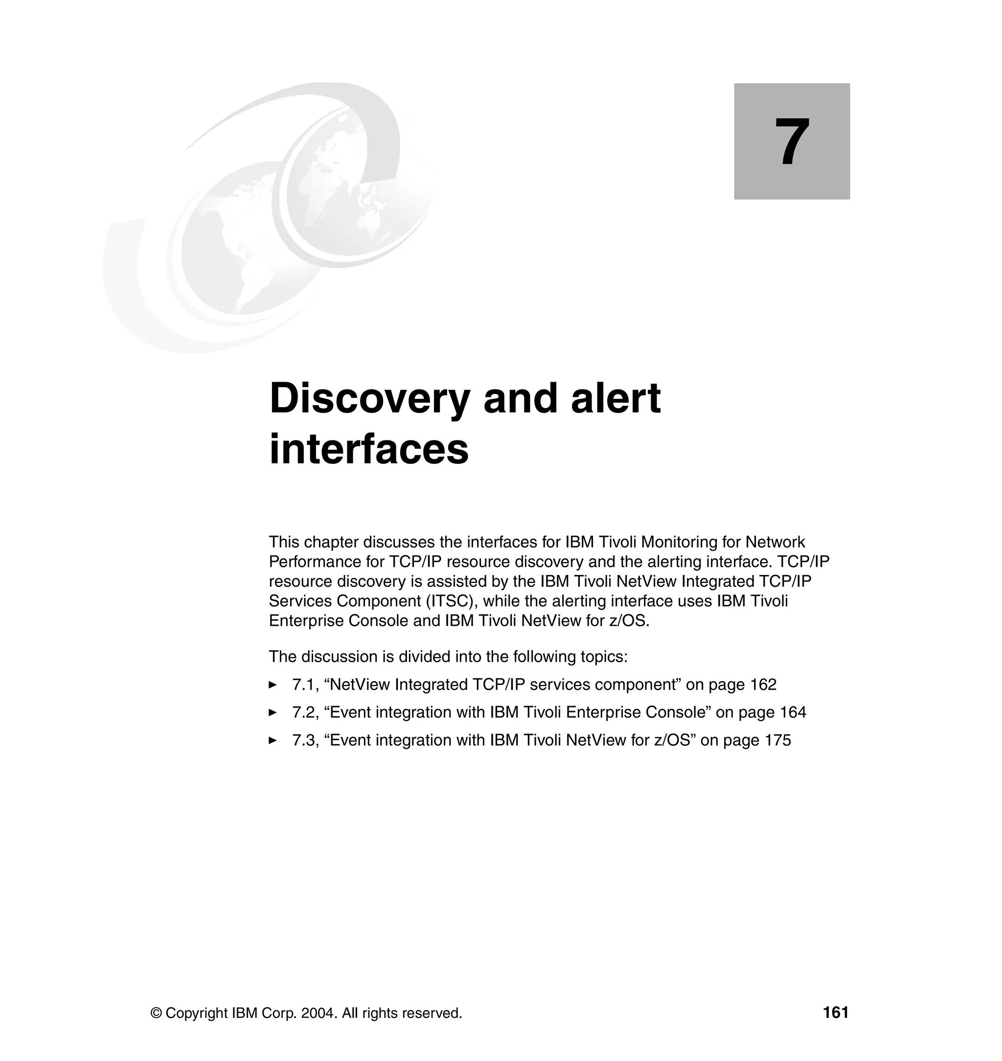 7


    Chapter 7.    Discovery and alert
                  interfaces
                  This chapter discusses the interfaces for IBM Tivoli Monitoring for Network
                  Performance for TCP/IP resource discovery and the alerting interface. TCP/IP
                  resource discovery is assisted by the IBM Tivoli NetView Integrated TCP/IP
                  Services Component (ITSC), while the alerting interface uses IBM Tivoli
                  Enterprise Console and IBM Tivoli NetView for z/OS.

                  The discussion is divided into the following topics:
                     7.1, “NetView Integrated TCP/IP services component” on page 162
                     7.2, “Event integration with IBM Tivoli Enterprise Console” on page 164
                     7.3, “Event integration with IBM Tivoli NetView for z/OS” on page 175




© Copyright IBM Corp. 2004. All rights reserved.                                               161
 