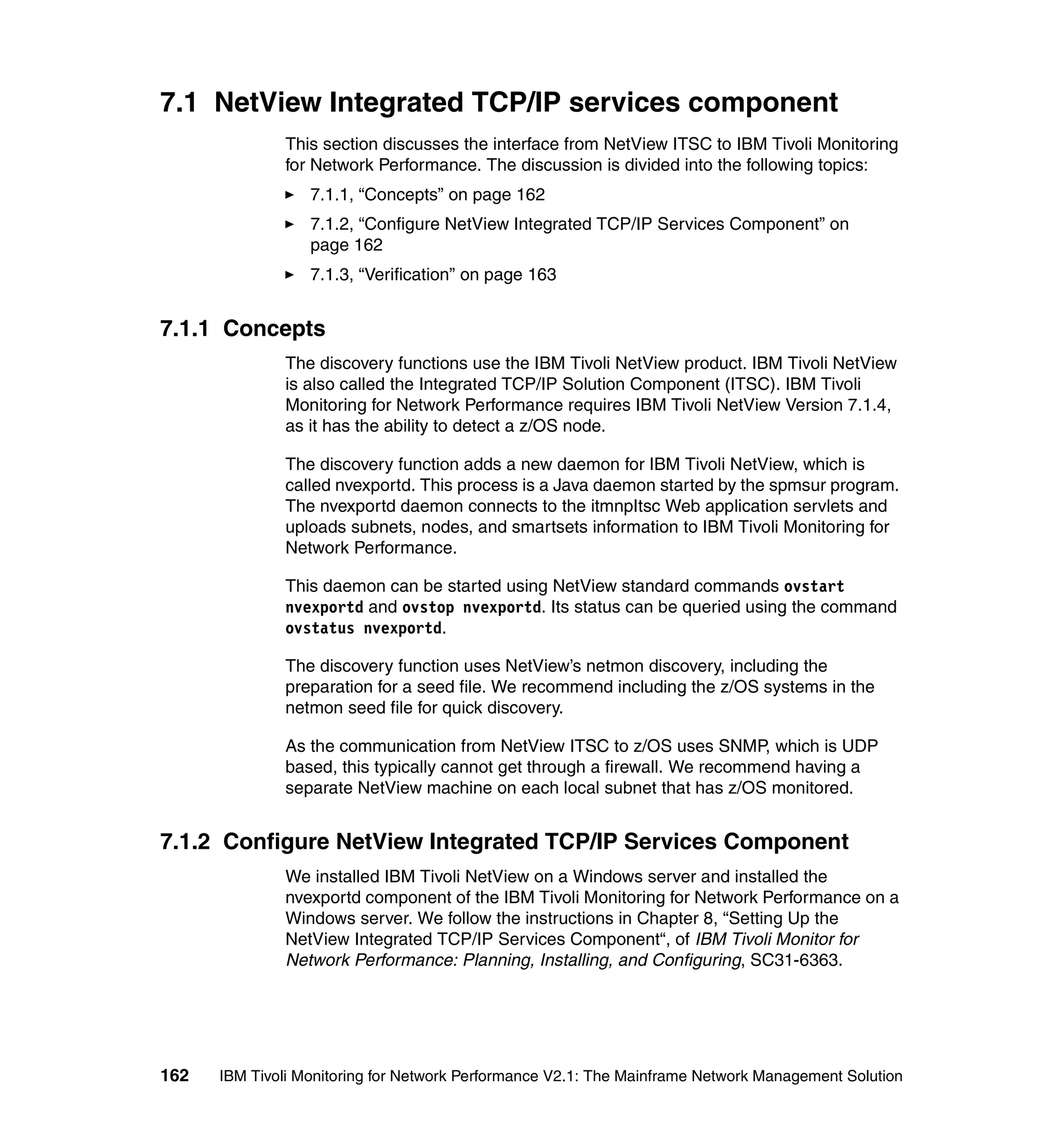 7.1 NetView Integrated TCP/IP services component
              This section discusses the interface from NetView ITSC to IBM Tivoli Monitoring
              for Network Performance. The discussion is divided into the following topics:
                  7.1.1, “Concepts” on page 162
                  7.1.2, “Configure NetView Integrated TCP/IP Services Component” on
                  page 162
                  7.1.3, “Verification” on page 163


7.1.1 Concepts
              The discovery functions use the IBM Tivoli NetView product. IBM Tivoli NetView
              is also called the Integrated TCP/IP Solution Component (ITSC). IBM Tivoli
              Monitoring for Network Performance requires IBM Tivoli NetView Version 7.1.4,
              as it has the ability to detect a z/OS node.

              The discovery function adds a new daemon for IBM Tivoli NetView, which is
              called nvexportd. This process is a Java daemon started by the spmsur program.
              The nvexportd daemon connects to the itmnpItsc Web application servlets and
              uploads subnets, nodes, and smartsets information to IBM Tivoli Monitoring for
              Network Performance.

              This daemon can be started using NetView standard commands ovstart
              nvexportd and ovstop nvexportd. Its status can be queried using the command
              ovstatus nvexportd.

              The discovery function uses NetView’s netmon discovery, including the
              preparation for a seed file. We recommend including the z/OS systems in the
              netmon seed file for quick discovery.

              As the communication from NetView ITSC to z/OS uses SNMP, which is UDP
              based, this typically cannot get through a firewall. We recommend having a
              separate NetView machine on each local subnet that has z/OS monitored.


7.1.2 Configure NetView Integrated TCP/IP Services Component
              We installed IBM Tivoli NetView on a Windows server and installed the
              nvexportd component of the IBM Tivoli Monitoring for Network Performance on a
              Windows server. We follow the instructions in Chapter 8, “Setting Up the
              NetView Integrated TCP/IP Services Component“, of IBM Tivoli Monitor for
              Network Performance: Planning, Installing, and Configuring, SC31-6363.




162   IBM Tivoli Monitoring for Network Performance V2.1: The Mainframe Network Management Solution
 