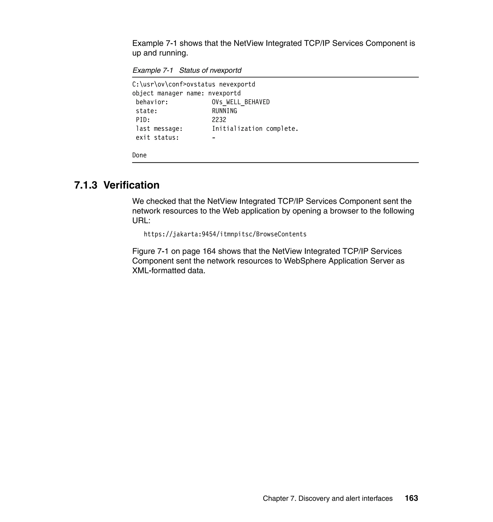 Example 7-1 shows that the NetView Integrated TCP/IP Services Component is
            up and running.

            Example 7-1 Status of nvexportd
            C:usrovconf>ovstatus nevexportd
            object manager name: nvexportd
             behavior:            OVs_WELL_BEHAVED
             state:               RUNNING
             PID:                 2232
             last message:        Initialization complete.
             exit status:         -

            Done



7.1.3 Verification
            We checked that the NetView Integrated TCP/IP Services Component sent the
            network resources to the Web application by opening a browser to the following
            URL:
               https://jakarta:9454/itmnpitsc/BrowseContents

            Figure 7-1 on page 164 shows that the NetView Integrated TCP/IP Services
            Component sent the network resources to WebSphere Application Server as
            XML-formatted data.




                                                Chapter 7. Discovery and alert interfaces   163
 