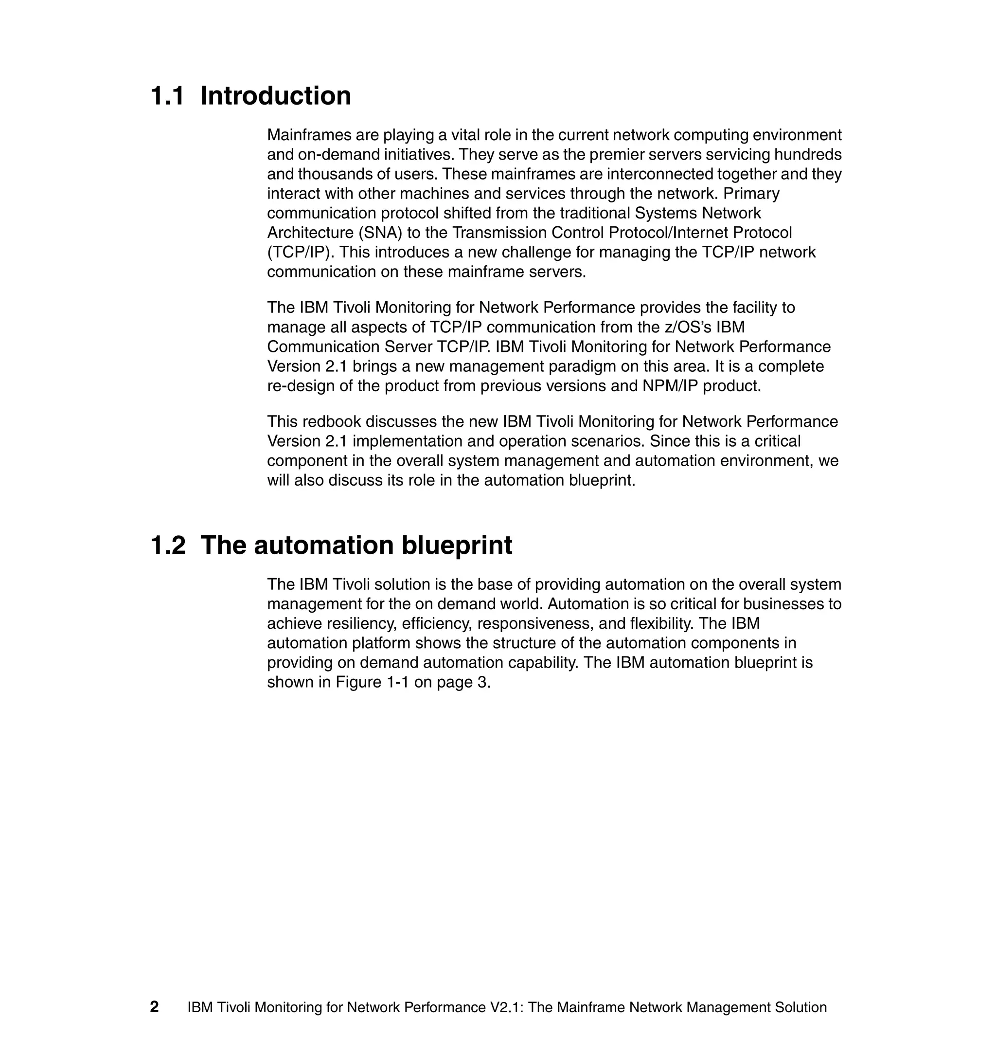 1.1 Introduction
               Mainframes are playing a vital role in the current network computing environment
               and on-demand initiatives. They serve as the premier servers servicing hundreds
               and thousands of users. These mainframes are interconnected together and they
               interact with other machines and services through the network. Primary
               communication protocol shifted from the traditional Systems Network
               Architecture (SNA) to the Transmission Control Protocol/Internet Protocol
               (TCP/IP). This introduces a new challenge for managing the TCP/IP network
               communication on these mainframe servers.

               The IBM Tivoli Monitoring for Network Performance provides the facility to
               manage all aspects of TCP/IP communication from the z/OS’s IBM
               Communication Server TCP/IP. IBM Tivoli Monitoring for Network Performance
               Version 2.1 brings a new management paradigm on this area. It is a complete
               re-design of the product from previous versions and NPM/IP product.

               This redbook discusses the new IBM Tivoli Monitoring for Network Performance
               Version 2.1 implementation and operation scenarios. Since this is a critical
               component in the overall system management and automation environment, we
               will also discuss its role in the automation blueprint.



1.2 The automation blueprint
               The IBM Tivoli solution is the base of providing automation on the overall system
               management for the on demand world. Automation is so critical for businesses to
               achieve resiliency, efficiency, responsiveness, and flexibility. The IBM
               automation platform shows the structure of the automation components in
               providing on demand automation capability. The IBM automation blueprint is
               shown in Figure 1-1 on page 3.




2   IBM Tivoli Monitoring for Network Performance V2.1: The Mainframe Network Management Solution
 
