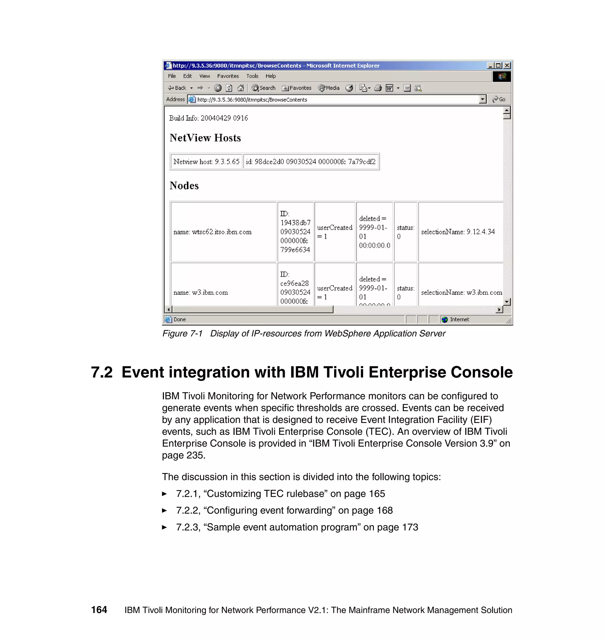Figure 7-1 Display of IP-resources from WebSphere Application Server



7.2 Event integration with IBM Tivoli Enterprise Console
              IBM Tivoli Monitoring for Network Performance monitors can be configured to
              generate events when specific thresholds are crossed. Events can be received
              by any application that is designed to receive Event Integration Facility (EIF)
              events, such as IBM Tivoli Enterprise Console (TEC). An overview of IBM Tivoli
              Enterprise Console is provided in “IBM Tivoli Enterprise Console Version 3.9” on
              page 235.

              The discussion in this section is divided into the following topics:
                  7.2.1, “Customizing TEC rulebase” on page 165
                  7.2.2, “Configuring event forwarding” on page 168
                  7.2.3, “Sample event automation program” on page 173




164   IBM Tivoli Monitoring for Network Performance V2.1: The Mainframe Network Management Solution
 
