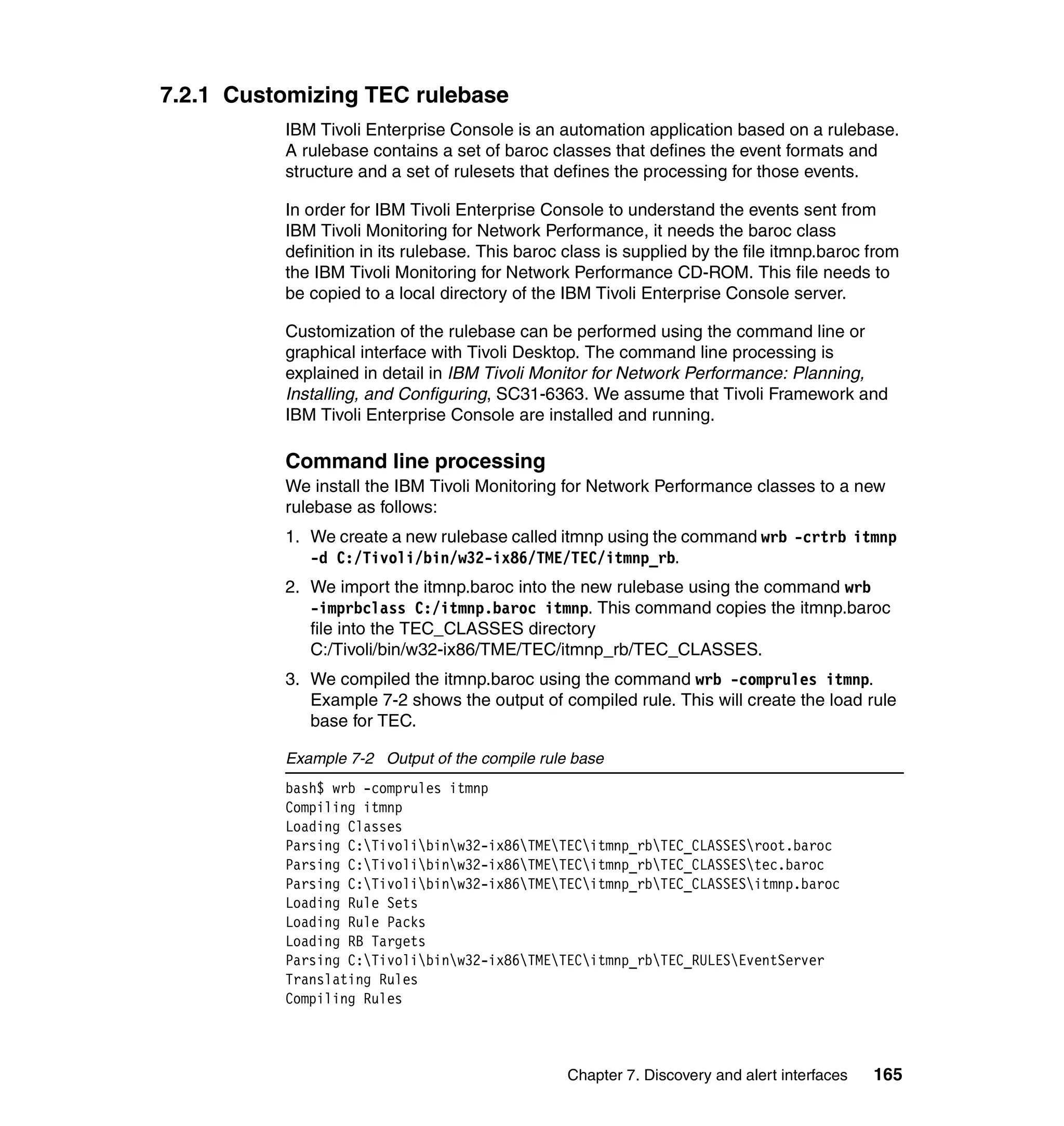 7.2.1 Customizing TEC rulebase
          IBM Tivoli Enterprise Console is an automation application based on a rulebase.
          A rulebase contains a set of baroc classes that defines the event formats and
          structure and a set of rulesets that defines the processing for those events.

          In order for IBM Tivoli Enterprise Console to understand the events sent from
          IBM Tivoli Monitoring for Network Performance, it needs the baroc class
          definition in its rulebase. This baroc class is supplied by the file itmnp.baroc from
          the IBM Tivoli Monitoring for Network Performance CD-ROM. This file needs to
          be copied to a local directory of the IBM Tivoli Enterprise Console server.

          Customization of the rulebase can be performed using the command line or
          graphical interface with Tivoli Desktop. The command line processing is
          explained in detail in IBM Tivoli Monitor for Network Performance: Planning,
          Installing, and Configuring, SC31-6363. We assume that Tivoli Framework and
          IBM Tivoli Enterprise Console are installed and running.

          Command line processing
          We install the IBM Tivoli Monitoring for Network Performance classes to a new
          rulebase as follows:
          1. We create a new rulebase called itmnp using the command wrb -crtrb itmnp
             -d C:/Tivoli/bin/w32-ix86/TME/TEC/itmnp_rb.
          2. We import the itmnp.baroc into the new rulebase using the command wrb
             -imprbclass C:/itmnp.baroc itmnp. This command copies the itmnp.baroc
             file into the TEC_CLASSES directory
             C:/Tivoli/bin/w32-ix86/TME/TEC/itmnp_rb/TEC_CLASSES.
          3. We compiled the itmnp.baroc using the command wrb -comprules itmnp.
             Example 7-2 shows the output of compiled rule. This will create the load rule
             base for TEC.

          Example 7-2 Output of the compile rule base
          bash$ wrb -comprules itmnp
          Compiling itmnp
          Loading Classes
          Parsing C:Tivolibinw32-ix86TMETECitmnp_rbTEC_CLASSESroot.baroc
          Parsing C:Tivolibinw32-ix86TMETECitmnp_rbTEC_CLASSEStec.baroc
          Parsing C:Tivolibinw32-ix86TMETECitmnp_rbTEC_CLASSESitmnp.baroc
          Loading Rule Sets
          Loading Rule Packs
          Loading RB Targets
          Parsing C:Tivolibinw32-ix86TMETECitmnp_rbTEC_RULESEventServer
          Translating Rules
          Compiling Rules



                                                 Chapter 7. Discovery and alert interfaces   165
 