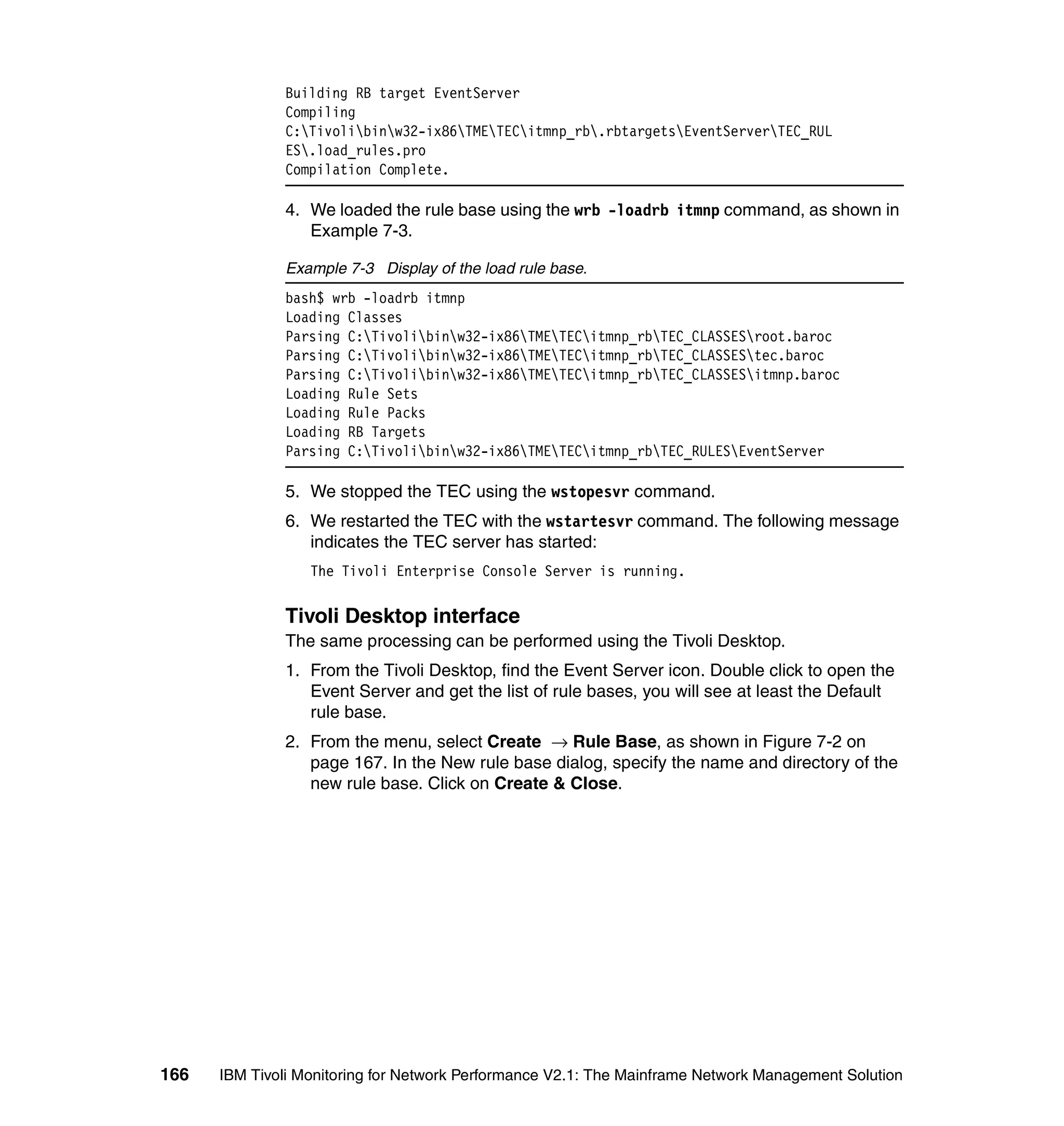 Building RB target EventServer
              Compiling
              C:Tivolibinw32-ix86TMETECitmnp_rb.rbtargetsEventServerTEC_RUL
              ES.load_rules.pro
              Compilation Complete.

              4. We loaded the rule base using the wrb -loadrb itmnp command, as shown in
                 Example 7-3.

              Example 7-3 Display of the load rule base.
              bash$ wrb -loadrb itmnp
              Loading Classes
              Parsing C:Tivolibinw32-ix86TMETECitmnp_rbTEC_CLASSESroot.baroc
              Parsing C:Tivolibinw32-ix86TMETECitmnp_rbTEC_CLASSEStec.baroc
              Parsing C:Tivolibinw32-ix86TMETECitmnp_rbTEC_CLASSESitmnp.baroc
              Loading Rule Sets
              Loading Rule Packs
              Loading RB Targets
              Parsing C:Tivolibinw32-ix86TMETECitmnp_rbTEC_RULESEventServer

              5. We stopped the TEC using the wstopesvr command.
              6. We restarted the TEC with the wstartesvr command. The following message
                 indicates the TEC server has started:
                  The Tivoli Enterprise Console Server is running.


              Tivoli Desktop interface
              The same processing can be performed using the Tivoli Desktop.
              1. From the Tivoli Desktop, find the Event Server icon. Double click to open the
                 Event Server and get the list of rule bases, you will see at least the Default
                 rule base.
              2. From the menu, select Create → Rule Base, as shown in Figure 7-2 on
                 page 167. In the New rule base dialog, specify the name and directory of the
                 new rule base. Click on Create & Close.




166   IBM Tivoli Monitoring for Network Performance V2.1: The Mainframe Network Management Solution
 