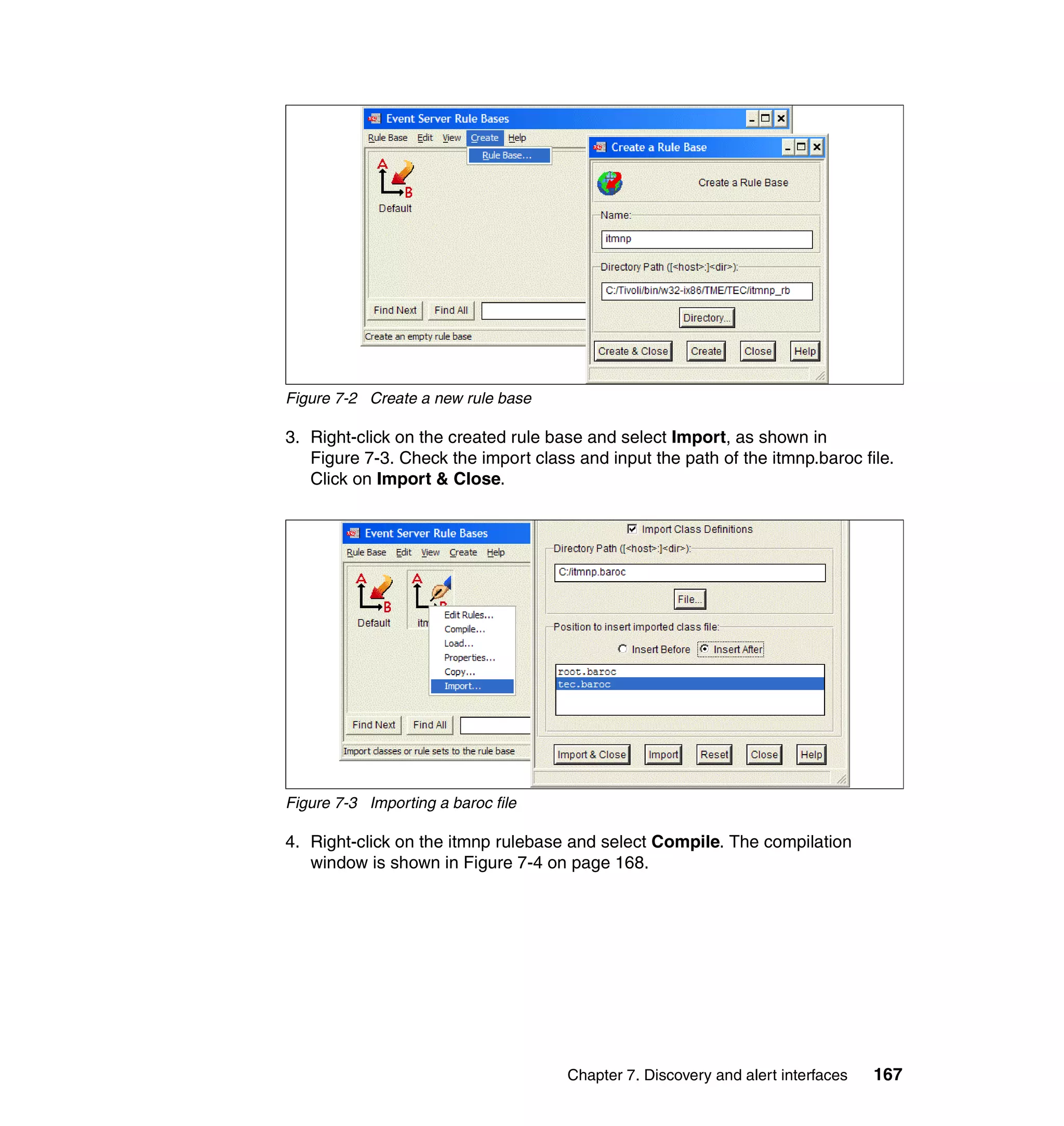 Figure 7-2 Create a new rule base

3. Right-click on the created rule base and select Import, as shown in
   Figure 7-3. Check the import class and input the path of the itmnp.baroc file.
   Click on Import & Close.




Figure 7-3 Importing a baroc file

4. Right-click on the itmnp rulebase and select Compile. The compilation
   window is shown in Figure 7-4 on page 168.




                                     Chapter 7. Discovery and alert interfaces   167
 