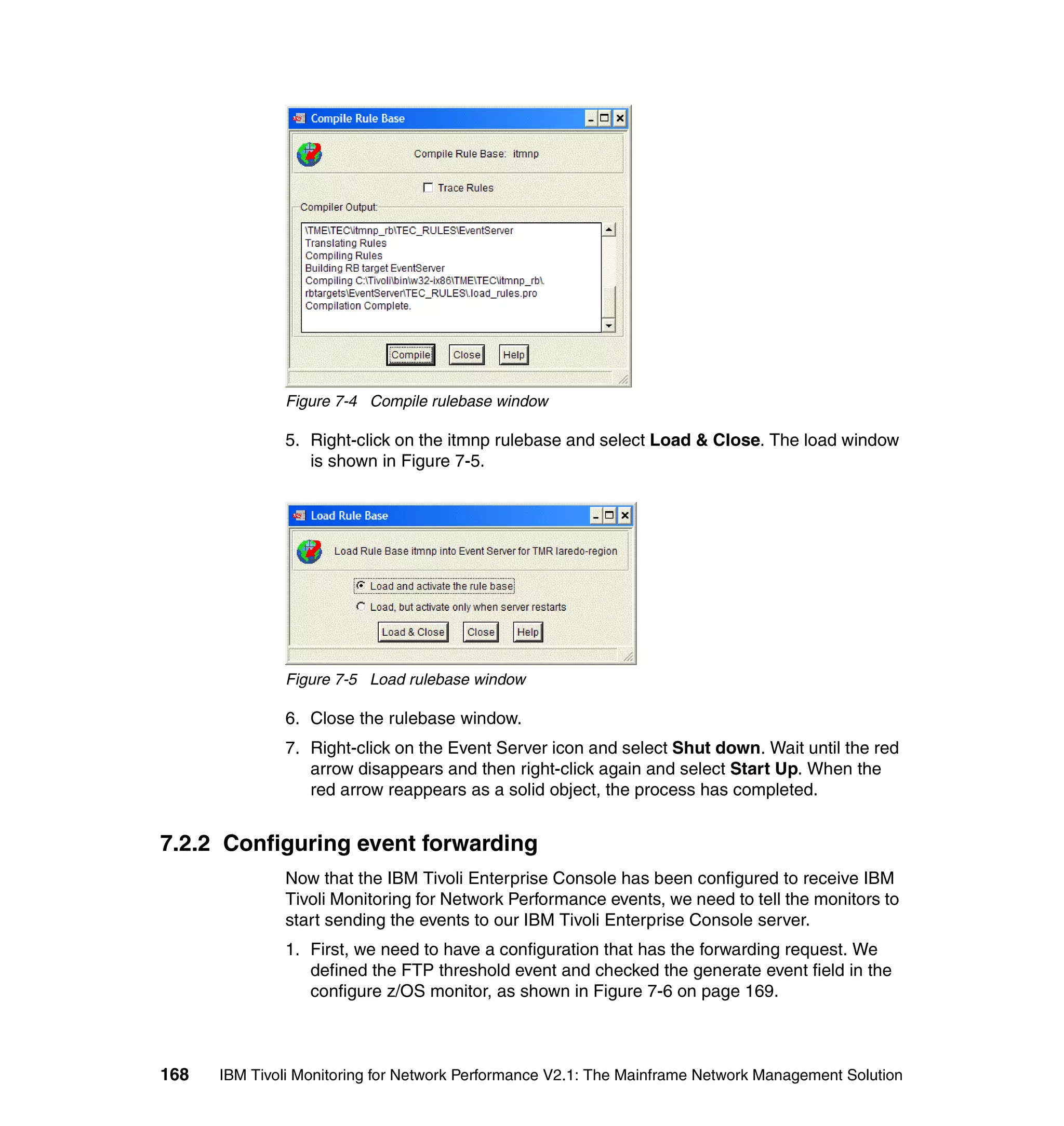 Figure 7-4 Compile rulebase window

              5. Right-click on the itmnp rulebase and select Load & Close. The load window
                 is shown in Figure 7-5.




              Figure 7-5 Load rulebase window

              6. Close the rulebase window.
              7. Right-click on the Event Server icon and select Shut down. Wait until the red
                 arrow disappears and then right-click again and select Start Up. When the
                 red arrow reappears as a solid object, the process has completed.


7.2.2 Configuring event forwarding
              Now that the IBM Tivoli Enterprise Console has been configured to receive IBM
              Tivoli Monitoring for Network Performance events, we need to tell the monitors to
              start sending the events to our IBM Tivoli Enterprise Console server.
              1. First, we need to have a configuration that has the forwarding request. We
                 defined the FTP threshold event and checked the generate event field in the
                 configure z/OS monitor, as shown in Figure 7-6 on page 169.



168   IBM Tivoli Monitoring for Network Performance V2.1: The Mainframe Network Management Solution
 