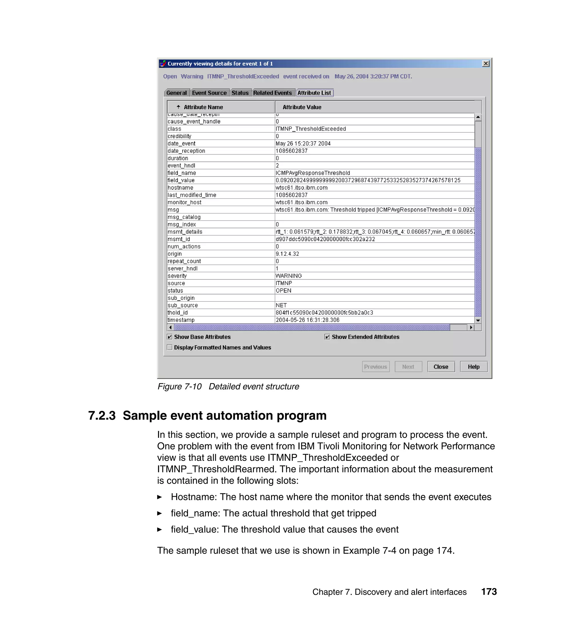 Figure 7-10 Detailed event structure


7.2.3 Sample event automation program
          In this section, we provide a sample ruleset and program to process the event.
          One problem with the event from IBM Tivoli Monitoring for Network Performance
          view is that all events use ITMNP_ThresholdExceeded or
          ITMNP_ThresholdRearmed. The important information about the measurement
          is contained in the following slots:
             Hostname: The host name where the monitor that sends the event executes
             field_name: The actual threshold that get tripped
             field_value: The threshold value that causes the event

          The sample ruleset that we use is shown in Example 7-4 on page 174.



                                                 Chapter 7. Discovery and alert interfaces   173
 