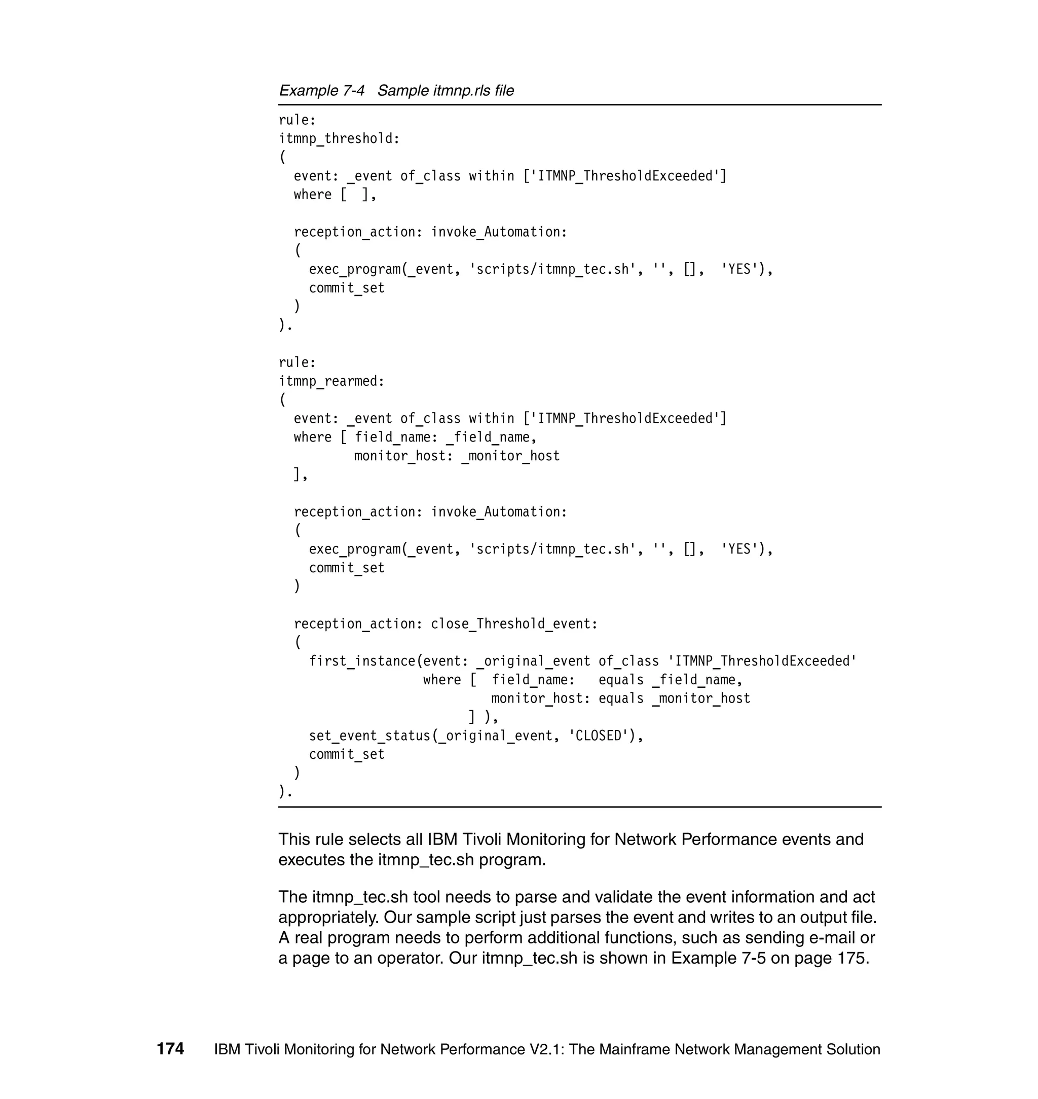 Example 7-4 Sample itmnp.rls file
              rule:
              itmnp_threshold:
              (
                event: _event of_class within ['ITMNP_ThresholdExceeded']
                where [ ],

                   reception_action: invoke_Automation:
                   (
                     exec_program(_event, 'scripts/itmnp_tec.sh', '', [], 'YES'),
                     commit_set
                   )
              ).

              rule:
              itmnp_rearmed:
              (
                event: _event of_class within ['ITMNP_ThresholdExceeded']
                where [ field_name: _field_name,
                        monitor_host: _monitor_host
                ],

                   reception_action: invoke_Automation:
                   (
                     exec_program(_event, 'scripts/itmnp_tec.sh', '', [], 'YES'),
                     commit_set
                   )

                   reception_action: close_Threshold_event:
                   (
                     first_instance(event: _original_event of_class 'ITMNP_ThresholdExceeded'
                                    where [ field_name:     equals _field_name,
                                             monitor_host: equals _monitor_host
                                          ] ),
                     set_event_status(_original_event, 'CLOSED'),
                     commit_set
                   )
              ).


              This rule selects all IBM Tivoli Monitoring for Network Performance events and
              executes the itmnp_tec.sh program.

              The itmnp_tec.sh tool needs to parse and validate the event information and act
              appropriately. Our sample script just parses the event and writes to an output file.
              A real program needs to perform additional functions, such as sending e-mail or
              a page to an operator. Our itmnp_tec.sh is shown in Example 7-5 on page 175.




174   IBM Tivoli Monitoring for Network Performance V2.1: The Mainframe Network Management Solution
 