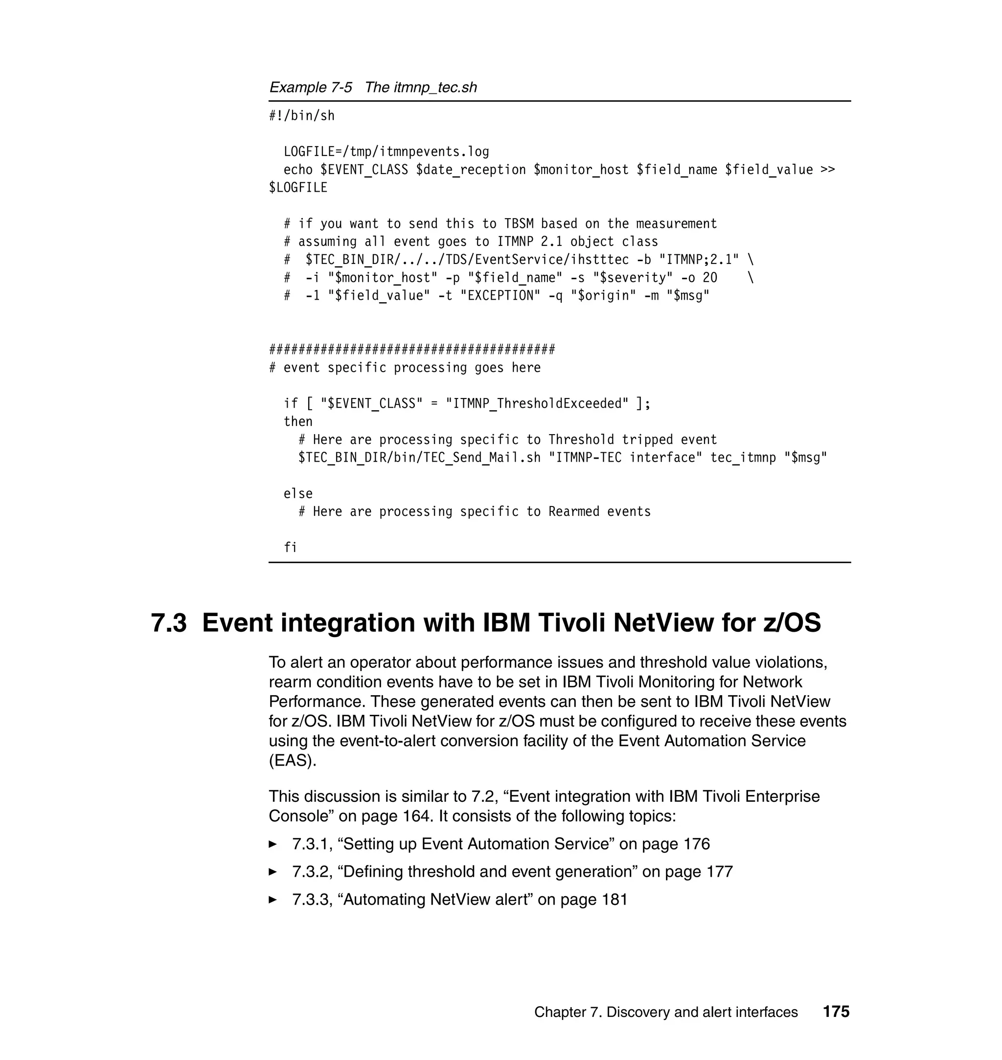 Example 7-5 The itmnp_tec.sh
         #!/bin/sh

           LOGFILE=/tmp/itmnpevents.log
           echo $EVENT_CLASS $date_reception $monitor_host $field_name $field_value >>
         $LOGFILE

           #    if you want to send this to TBSM based on the measurement
           #    assuming all event goes to ITMNP 2.1 object class
           #     $TEC_BIN_DIR/../../TDS/EventService/ihstttec -b "ITMNP;2.1" 
           #     -i "$monitor_host" -p "$field_name" -s "$severity" -o 20    
           #     -1 "$field_value" -t "EXCEPTION" -q "$origin" -m "$msg"


         #######################################
         # event specific processing goes here

           if [ "$EVENT_CLASS" = "ITMNP_ThresholdExceeded" ];
           then
             # Here are processing specific to Threshold tripped event
             $TEC_BIN_DIR/bin/TEC_Send_Mail.sh "ITMNP-TEC interface" tec_itmnp "$msg"

           else
             # Here are processing specific to Rearmed events

           fi




7.3 Event integration with IBM Tivoli NetView for z/OS
         To alert an operator about performance issues and threshold value violations,
         rearm condition events have to be set in IBM Tivoli Monitoring for Network
         Performance. These generated events can then be sent to IBM Tivoli NetView
         for z/OS. IBM Tivoli NetView for z/OS must be configured to receive these events
         using the event-to-alert conversion facility of the Event Automation Service
         (EAS).

         This discussion is similar to 7.2, “Event integration with IBM Tivoli Enterprise
         Console” on page 164. It consists of the following topics:
               7.3.1, “Setting up Event Automation Service” on page 176
               7.3.2, “Defining threshold and event generation” on page 177
               7.3.3, “Automating NetView alert” on page 181




                                                Chapter 7. Discovery and alert interfaces   175
 