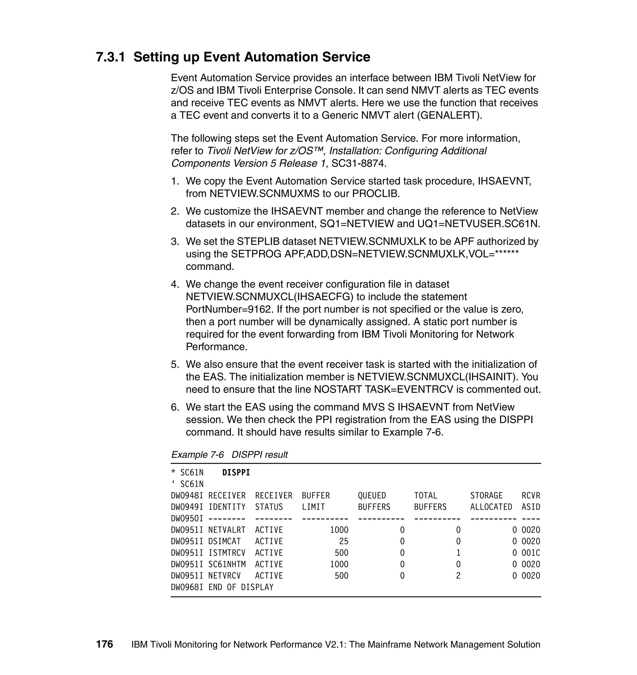 7.3.1 Setting up Event Automation Service
              Event Automation Service provides an interface between IBM Tivoli NetView for
              z/OS and IBM Tivoli Enterprise Console. It can send NMVT alerts as TEC events
              and receive TEC events as NMVT alerts. Here we use the function that receives
              a TEC event and converts it to a Generic NMVT alert (GENALERT).

              The following steps set the Event Automation Service. For more information,
              refer to Tivoli NetView for z/OS™, Installation: Configuring Additional
              Components Version 5 Release 1, SC31-8874.
              1. We copy the Event Automation Service started task procedure, IHSAEVNT,
                 from NETVIEW.SCNMUXMS to our PROCLIB.
              2. We customize the IHSAEVNT member and change the reference to NetView
                 datasets in our environment, SQ1=NETVIEW and UQ1=NETVUSER.SC61N.
              3. We set the STEPLIB dataset NETVIEW.SCNMUXLK to be APF authorized by
                 using the SETPROG APF,ADD,DSN=NETVIEW.SCNMUXLK,VOL=******
                 command.
              4. We change the event receiver configuration file in dataset
                 NETVIEW.SCNMUXCL(IHSAECFG) to include the statement
                 PortNumber=9162. If the port number is not specified or the value is zero,
                 then a port number will be dynamically assigned. A static port number is
                 required for the event forwarding from IBM Tivoli Monitoring for Network
                 Performance.
              5. We also ensure that the event receiver task is started with the initialization of
                 the EAS. The initialization member is NETVIEW.SCNMUXCL(IHSAINIT). You
                 need to ensure that the line NOSTART TASK=EVENTRCV is commented out.
              6. We start the EAS using the command MVS S IHSAEVNT from NetView
                 session. We then check the PPI registration from the EAS using the DISPPI
                 command. It should have results similar to Example 7-6.

              Example 7-6 DISPPI result
              * SC61N     DISPPI
              ' SC61N
              DWO948I   RECEIVER RECEIVER BUFFER         QUEUED     TOTAL          STORAGE       RCVR
              DWO949I   IDENTITY STATUS   LIMIT          BUFFERS    BUFFERS        ALLOCATED     ASID
              DWO950I   -------- -------- ----------     ---------- ----------     ----------    ----
              DWO951I   NETVALRT ACTIVE         1000              0          0               0   0020
              DWO951I   DSIMCAT ACTIVE            25              0          0               0   0020
              DWO951I   ISTMTRCV ACTIVE          500              0          1               0   001C
              DWO951I   SC61NHTM ACTIVE         1000              0          0               0   0020
              DWO951I   NETVRCV ACTIVE           500              0          2               0   0020
              DWO968I   END OF DISPLAY




176   IBM Tivoli Monitoring for Network Performance V2.1: The Mainframe Network Management Solution
 