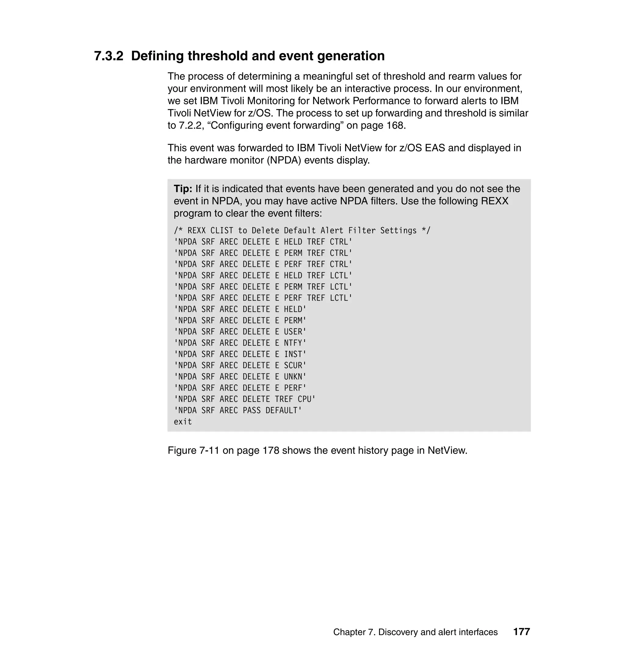 7.3.2 Defining threshold and event generation
           The process of determining a meaningful set of threshold and rearm values for
           your environment will most likely be an interactive process. In our environment,
           we set IBM Tivoli Monitoring for Network Performance to forward alerts to IBM
           Tivoli NetView for z/OS. The process to set up forwarding and threshold is similar
           to 7.2.2, “Configuring event forwarding” on page 168.

           This event was forwarded to IBM Tivoli NetView for z/OS EAS and displayed in
           the hardware monitor (NPDA) events display.

            Tip: If it is indicated that events have been generated and you do not see the
            event in NPDA, you may have active NPDA filters. Use the following REXX
            program to clear the event filters:
            /* REXX CLIST to Delete Default Alert Filter Settings */
            'NPDA SRF AREC DELETE E HELD TREF CTRL'
            'NPDA SRF AREC DELETE E PERM TREF CTRL'
            'NPDA SRF AREC DELETE E PERF TREF CTRL'
            'NPDA SRF AREC DELETE E HELD TREF LCTL'
            'NPDA SRF AREC DELETE E PERM TREF LCTL'
            'NPDA SRF AREC DELETE E PERF TREF LCTL'
            'NPDA SRF AREC DELETE E HELD'
            'NPDA SRF AREC DELETE E PERM'
            'NPDA SRF AREC DELETE E USER'
            'NPDA SRF AREC DELETE E NTFY'
            'NPDA SRF AREC DELETE E INST'
            'NPDA SRF AREC DELETE E SCUR'
            'NPDA SRF AREC DELETE E UNKN'
            'NPDA SRF AREC DELETE E PERF'
            'NPDA SRF AREC DELETE TREF CPU'
            'NPDA SRF AREC PASS DEFAULT'
            exit


           Figure 7-11 on page 178 shows the event history page in NetView.




                                                Chapter 7. Discovery and alert interfaces   177
 