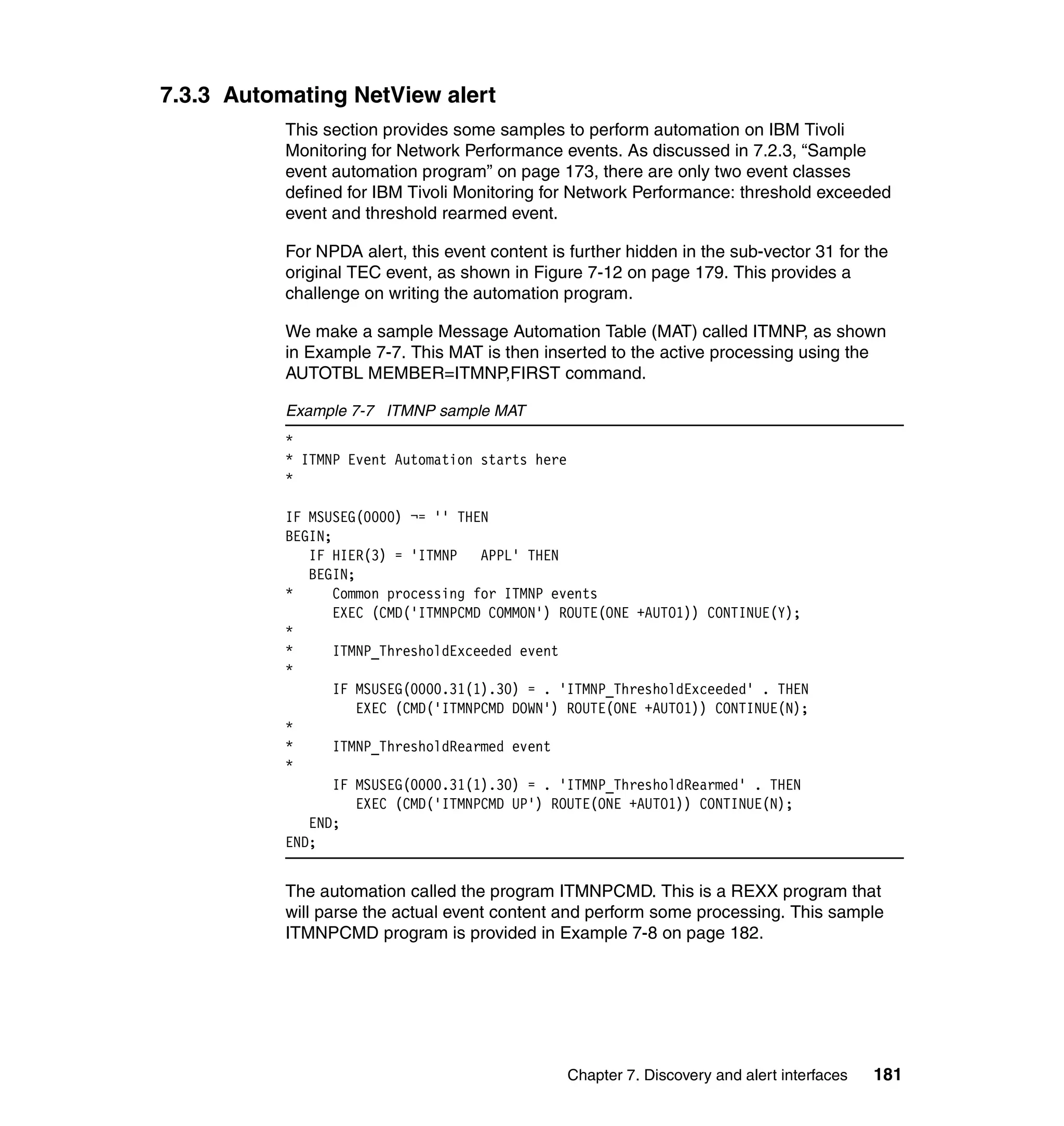 7.3.3 Automating NetView alert
           This section provides some samples to perform automation on IBM Tivoli
           Monitoring for Network Performance events. As discussed in 7.2.3, “Sample
           event automation program” on page 173, there are only two event classes
           defined for IBM Tivoli Monitoring for Network Performance: threshold exceeded
           event and threshold rearmed event.

           For NPDA alert, this event content is further hidden in the sub-vector 31 for the
           original TEC event, as shown in Figure 7-12 on page 179. This provides a
           challenge on writing the automation program.

           We make a sample Message Automation Table (MAT) called ITMNP, as shown
           in Example 7-7. This MAT is then inserted to the active processing using the
           AUTOTBL MEMBER=ITMNP,FIRST command.

           Example 7-7 ITMNP sample MAT
           *
           * ITMNP Event Automation starts here
           *

           IF MSUSEG(0000) ¬= '' THEN
           BEGIN;
              IF HIER(3) = 'ITMNP    APPL' THEN
              BEGIN;
           *      Common processing for ITMNP events
                  EXEC (CMD('ITMNPCMD COMMON') ROUTE(ONE +AUTO1)) CONTINUE(Y);
           *
           *      ITMNP_ThresholdExceeded event
           *
                  IF MSUSEG(0000.31(1).30) = . 'ITMNP_ThresholdExceeded' . THEN
                     EXEC (CMD('ITMNPCMD DOWN') ROUTE(ONE +AUTO1)) CONTINUE(N);
           *
           *      ITMNP_ThresholdRearmed event
           *
                  IF MSUSEG(0000.31(1).30) = . 'ITMNP_ThresholdRearmed' . THEN
                     EXEC (CMD('ITMNPCMD UP') ROUTE(ONE +AUTO1)) CONTINUE(N);
              END;
           END;


           The automation called the program ITMNPCMD. This is a REXX program that
           will parse the actual event content and perform some processing. This sample
           ITMNPCMD program is provided in Example 7-8 on page 182.




                                                  Chapter 7. Discovery and alert interfaces   181
 