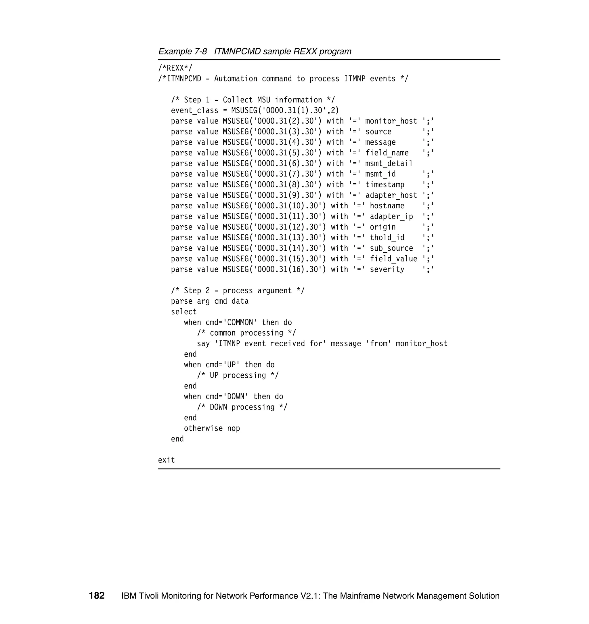 Example 7-8 ITMNPCMD sample REXX program
              /*REXX*/
              /*ITMNPCMD - Automation command to process ITMNP events */

                  /* Step 1 -   Collect MSU information */
                  event_class   = MSUSEG('0000.31(1).30',2)
                  parse value   MSUSEG('0000.31(2).30') with '=' monitor_host   ';'
                  parse value   MSUSEG('0000.31(3).30') with '=' source         ';'
                  parse value   MSUSEG('0000.31(4).30') with '=' message        ';'
                  parse value   MSUSEG('0000.31(5).30') with '=' field_name     ';'
                  parse value   MSUSEG('0000.31(6).30') with '=' msmt_detail
                  parse value   MSUSEG('0000.31(7).30') with '=' msmt_id        ';'
                  parse value   MSUSEG('0000.31(8).30') with '=' timestamp      ';'
                  parse value   MSUSEG('0000.31(9).30') with '=' adapter_host   ';'
                  parse value   MSUSEG('0000.31(10).30') with '=' hostname      ';'
                  parse value   MSUSEG('0000.31(11).30') with '=' adapter_ip    ';'
                  parse value   MSUSEG('0000.31(12).30') with '=' origin        ';'
                  parse value   MSUSEG('0000.31(13).30') with '=' thold_id      ';'
                  parse value   MSUSEG('0000.31(14).30') with '=' sub_source    ';'
                  parse value   MSUSEG('0000.31(15).30') with '=' field_value   ';'
                  parse value   MSUSEG('0000.31(16).30') with '=' severity      ';'

                  /* Step 2 - process argument */
                  parse arg cmd data
                  select
                      when cmd='COMMON' then do
                          /* common processing */
                          say 'ITMNP event received for' message 'from' monitor_host
                      end
                      when cmd='UP' then do
                          /* UP processing */
                      end
                      when cmd='DOWN' then do
                          /* DOWN processing */
                      end
                      otherwise nop
                  end

              exit




182   IBM Tivoli Monitoring for Network Performance V2.1: The Mainframe Network Management Solution
 