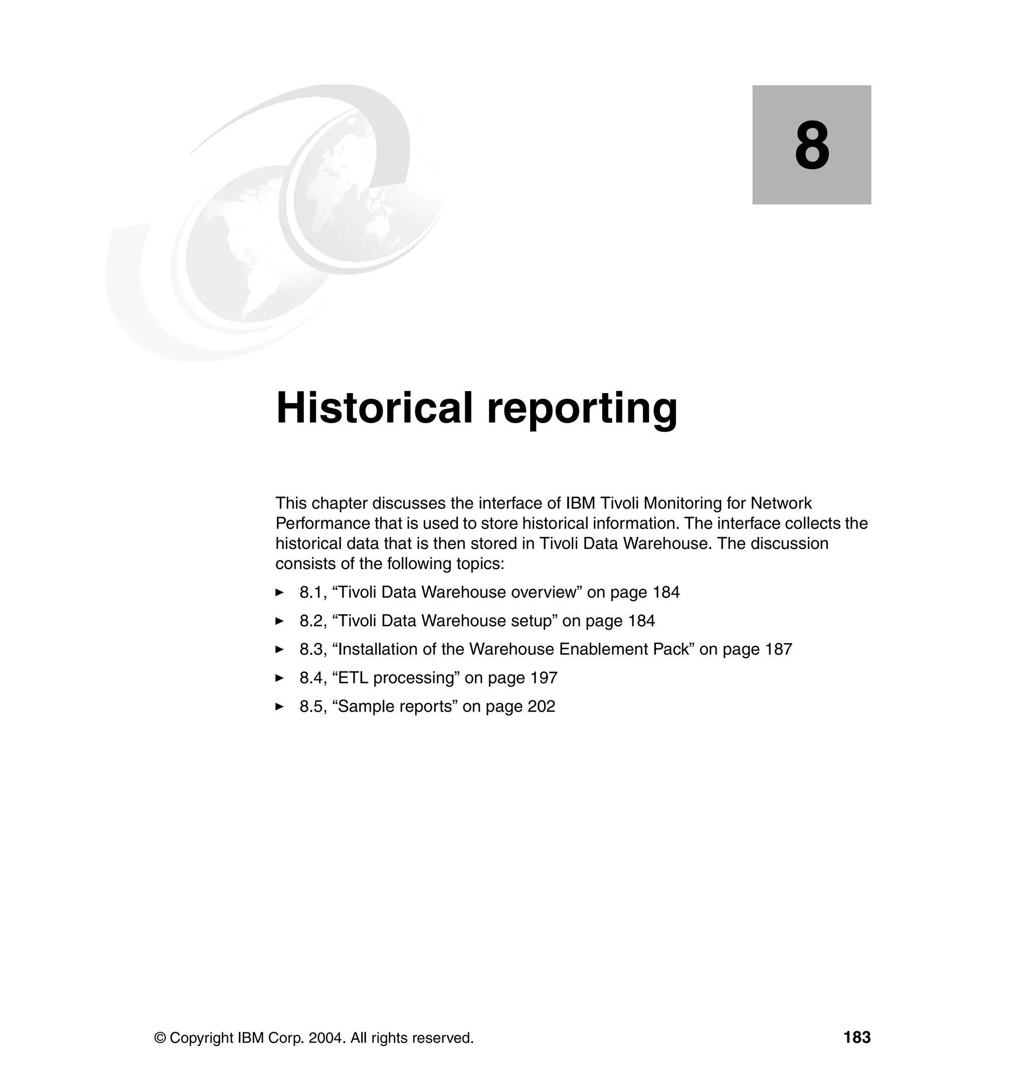 8


    Chapter 8.    Historical reporting
                  This chapter discusses the interface of IBM Tivoli Monitoring for Network
                  Performance that is used to store historical information. The interface collects the
                  historical data that is then stored in Tivoli Data Warehouse. The discussion
                  consists of the following topics:
                     8.1, “Tivoli Data Warehouse overview” on page 184
                     8.2, “Tivoli Data Warehouse setup” on page 184
                     8.3, “Installation of the Warehouse Enablement Pack” on page 187
                     8.4, “ETL processing” on page 197
                     8.5, “Sample reports” on page 202




© Copyright IBM Corp. 2004. All rights reserved.                                                  183
 