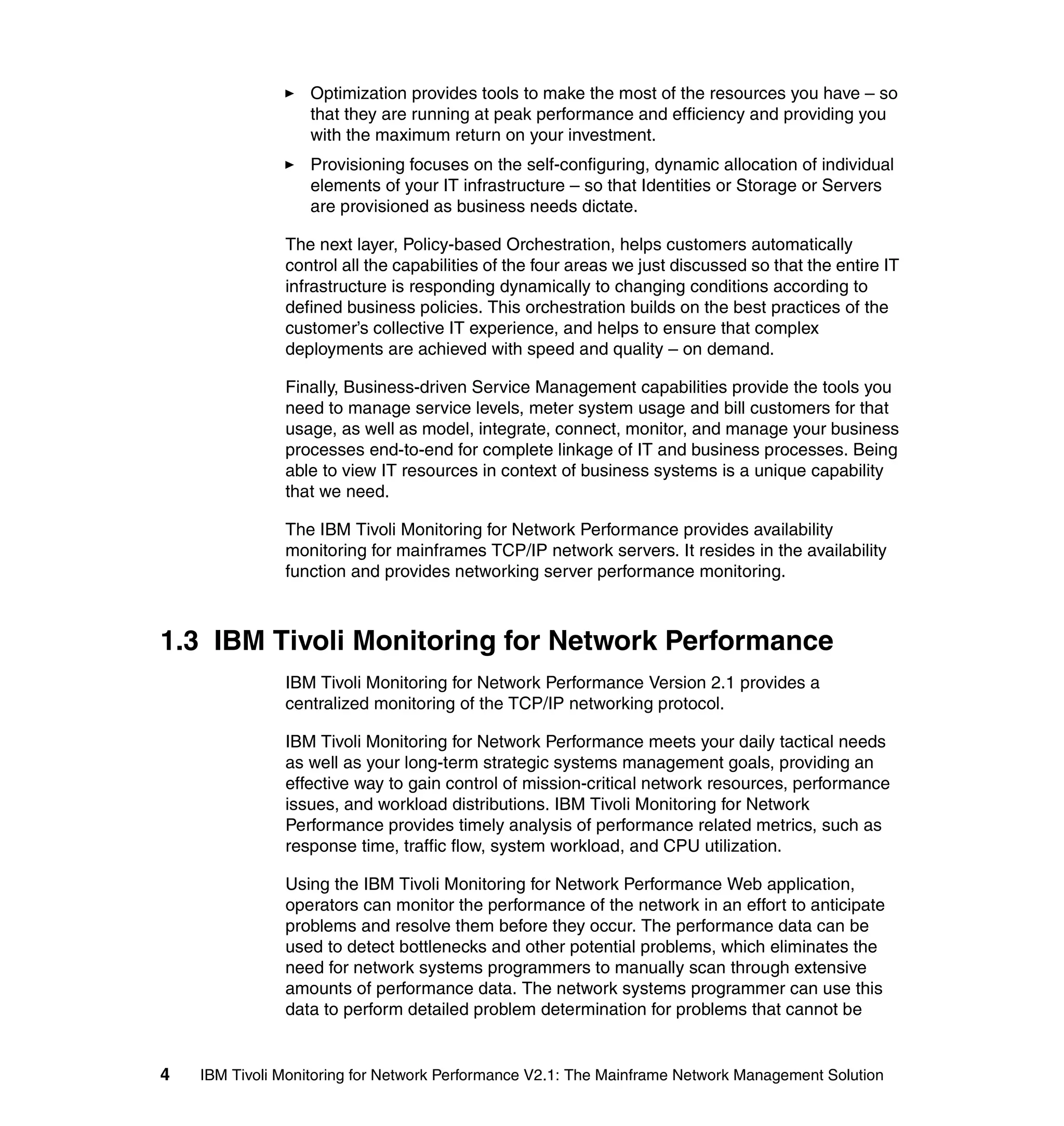 Optimization provides tools to make the most of the resources you have – so
                   that they are running at peak performance and efficiency and providing you
                   with the maximum return on your investment.
                   Provisioning focuses on the self-configuring, dynamic allocation of individual
                   elements of your IT infrastructure – so that Identities or Storage or Servers
                   are provisioned as business needs dictate.

               The next layer, Policy-based Orchestration, helps customers automatically
               control all the capabilities of the four areas we just discussed so that the entire IT
               infrastructure is responding dynamically to changing conditions according to
               defined business policies. This orchestration builds on the best practices of the
               customer’s collective IT experience, and helps to ensure that complex
               deployments are achieved with speed and quality – on demand.

               Finally, Business-driven Service Management capabilities provide the tools you
               need to manage service levels, meter system usage and bill customers for that
               usage, as well as model, integrate, connect, monitor, and manage your business
               processes end-to-end for complete linkage of IT and business processes. Being
               able to view IT resources in context of business systems is a unique capability
               that we need.

               The IBM Tivoli Monitoring for Network Performance provides availability
               monitoring for mainframes TCP/IP network servers. It resides in the availability
               function and provides networking server performance monitoring.



1.3 IBM Tivoli Monitoring for Network Performance
               IBM Tivoli Monitoring for Network Performance Version 2.1 provides a
               centralized monitoring of the TCP/IP networking protocol.

               IBM Tivoli Monitoring for Network Performance meets your daily tactical needs
               as well as your long-term strategic systems management goals, providing an
               effective way to gain control of mission-critical network resources, performance
               issues, and workload distributions. IBM Tivoli Monitoring for Network
               Performance provides timely analysis of performance related metrics, such as
               response time, traffic flow, system workload, and CPU utilization.

               Using the IBM Tivoli Monitoring for Network Performance Web application,
               operators can monitor the performance of the network in an effort to anticipate
               problems and resolve them before they occur. The performance data can be
               used to detect bottlenecks and other potential problems, which eliminates the
               need for network systems programmers to manually scan through extensive
               amounts of performance data. The network systems programmer can use this
               data to perform detailed problem determination for problems that cannot be


4   IBM Tivoli Monitoring for Network Performance V2.1: The Mainframe Network Management Solution
 