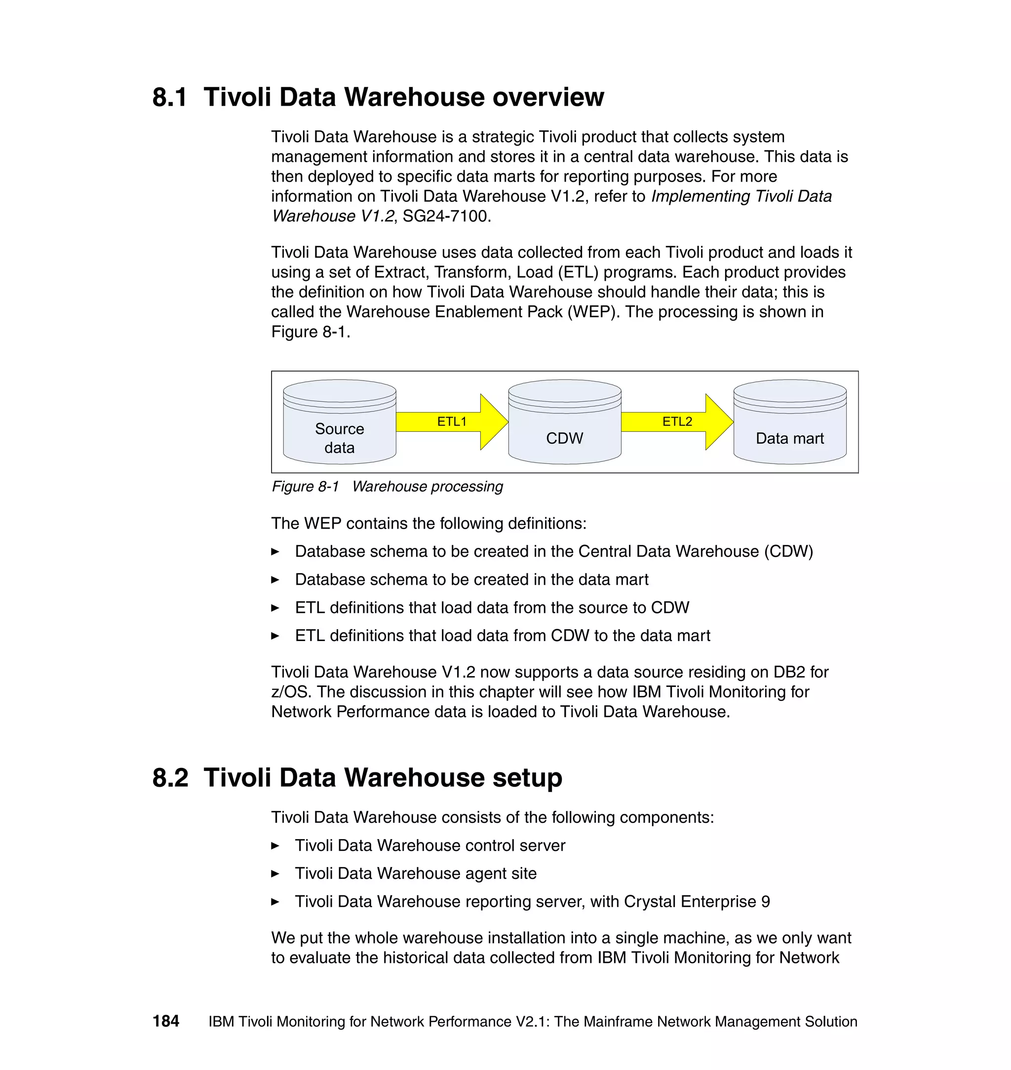 8.1 Tivoli Data Warehouse overview
              Tivoli Data Warehouse is a strategic Tivoli product that collects system
              management information and stores it in a central data warehouse. This data is
              then deployed to specific data marts for reporting purposes. For more
              information on Tivoli Data Warehouse V1.2, refer to Implementing Tivoli Data
              Warehouse V1.2, SG24-7100.

              Tivoli Data Warehouse uses data collected from each Tivoli product and loads it
              using a set of Extract, Transform, Load (ETL) programs. Each product provides
              the definition on how Tivoli Data Warehouse should handle their data; this is
              called the Warehouse Enablement Pack (WEP). The processing is shown in
              Figure 8-1.




                                      ETL1                             ETL2
                     Source
                                                      CDW                           Data mart
                      data

              Figure 8-1 Warehouse processing

              The WEP contains the following definitions:
                  Database schema to be created in the Central Data Warehouse (CDW)
                  Database schema to be created in the data mart
                  ETL definitions that load data from the source to CDW
                  ETL definitions that load data from CDW to the data mart

              Tivoli Data Warehouse V1.2 now supports a data source residing on DB2 for
              z/OS. The discussion in this chapter will see how IBM Tivoli Monitoring for
              Network Performance data is loaded to Tivoli Data Warehouse.



8.2 Tivoli Data Warehouse setup
              Tivoli Data Warehouse consists of the following components:
                  Tivoli Data Warehouse control server
                  Tivoli Data Warehouse agent site
                  Tivoli Data Warehouse reporting server, with Crystal Enterprise 9

              We put the whole warehouse installation into a single machine, as we only want
              to evaluate the historical data collected from IBM Tivoli Monitoring for Network


184   IBM Tivoli Monitoring for Network Performance V2.1: The Mainframe Network Management Solution
 
