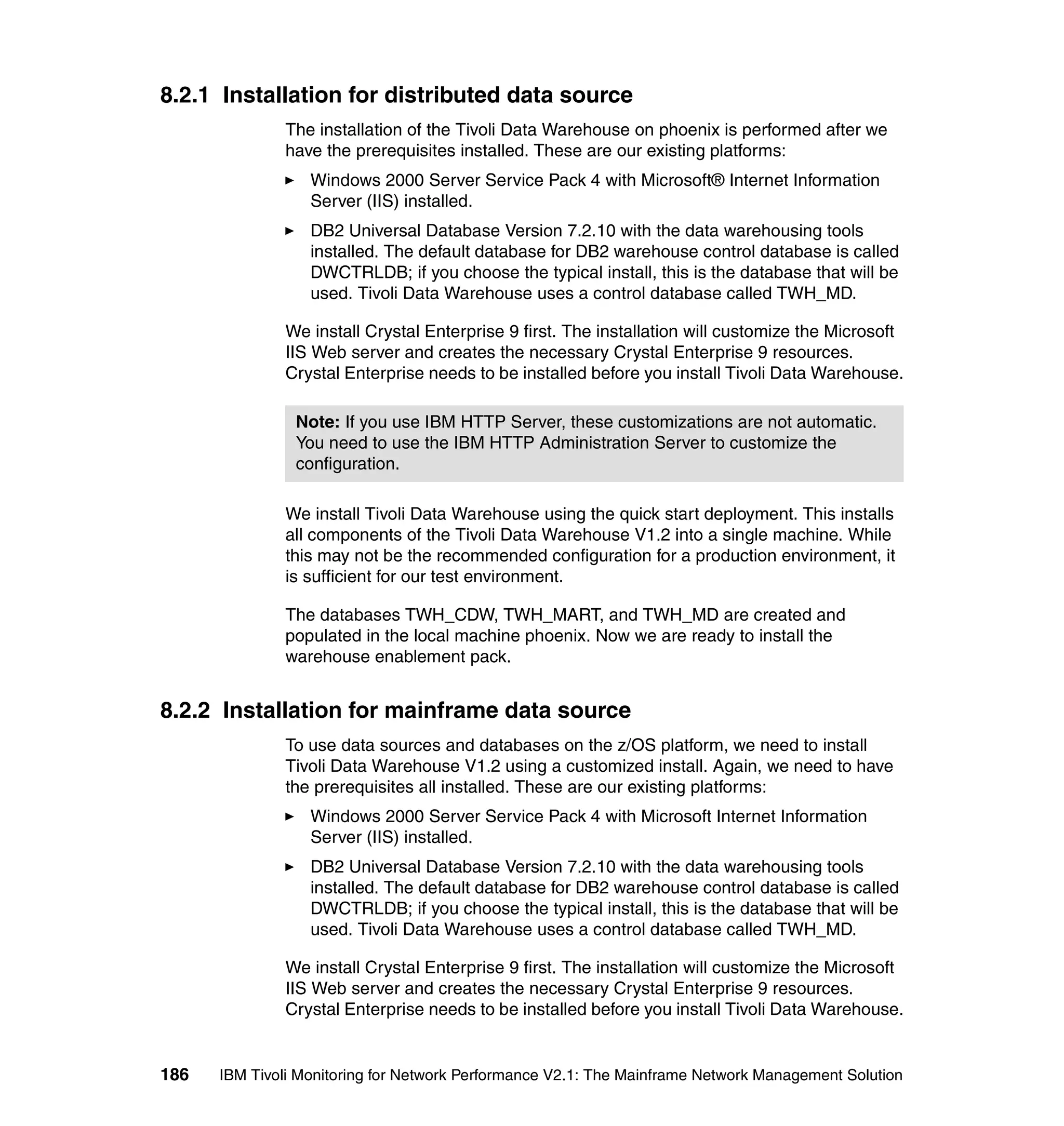 8.2.1 Installation for distributed data source
              The installation of the Tivoli Data Warehouse on phoenix is performed after we
              have the prerequisites installed. These are our existing platforms:
                  Windows 2000 Server Service Pack 4 with Microsoft® Internet Information
                  Server (IIS) installed.
                  DB2 Universal Database Version 7.2.10 with the data warehousing tools
                  installed. The default database for DB2 warehouse control database is called
                  DWCTRLDB; if you choose the typical install, this is the database that will be
                  used. Tivoli Data Warehouse uses a control database called TWH_MD.

              We install Crystal Enterprise 9 first. The installation will customize the Microsoft
              IIS Web server and creates the necessary Crystal Enterprise 9 resources.
              Crystal Enterprise needs to be installed before you install Tivoli Data Warehouse.

                Note: If you use IBM HTTP Server, these customizations are not automatic.
                You need to use the IBM HTTP Administration Server to customize the
                configuration.

              We install Tivoli Data Warehouse using the quick start deployment. This installs
              all components of the Tivoli Data Warehouse V1.2 into a single machine. While
              this may not be the recommended configuration for a production environment, it
              is sufficient for our test environment.

              The databases TWH_CDW, TWH_MART, and TWH_MD are created and
              populated in the local machine phoenix. Now we are ready to install the
              warehouse enablement pack.


8.2.2 Installation for mainframe data source
              To use data sources and databases on the z/OS platform, we need to install
              Tivoli Data Warehouse V1.2 using a customized install. Again, we need to have
              the prerequisites all installed. These are our existing platforms:
                  Windows 2000 Server Service Pack 4 with Microsoft Internet Information
                  Server (IIS) installed.
                  DB2 Universal Database Version 7.2.10 with the data warehousing tools
                  installed. The default database for DB2 warehouse control database is called
                  DWCTRLDB; if you choose the typical install, this is the database that will be
                  used. Tivoli Data Warehouse uses a control database called TWH_MD.

              We install Crystal Enterprise 9 first. The installation will customize the Microsoft
              IIS Web server and creates the necessary Crystal Enterprise 9 resources.
              Crystal Enterprise needs to be installed before you install Tivoli Data Warehouse.


186   IBM Tivoli Monitoring for Network Performance V2.1: The Mainframe Network Management Solution
 