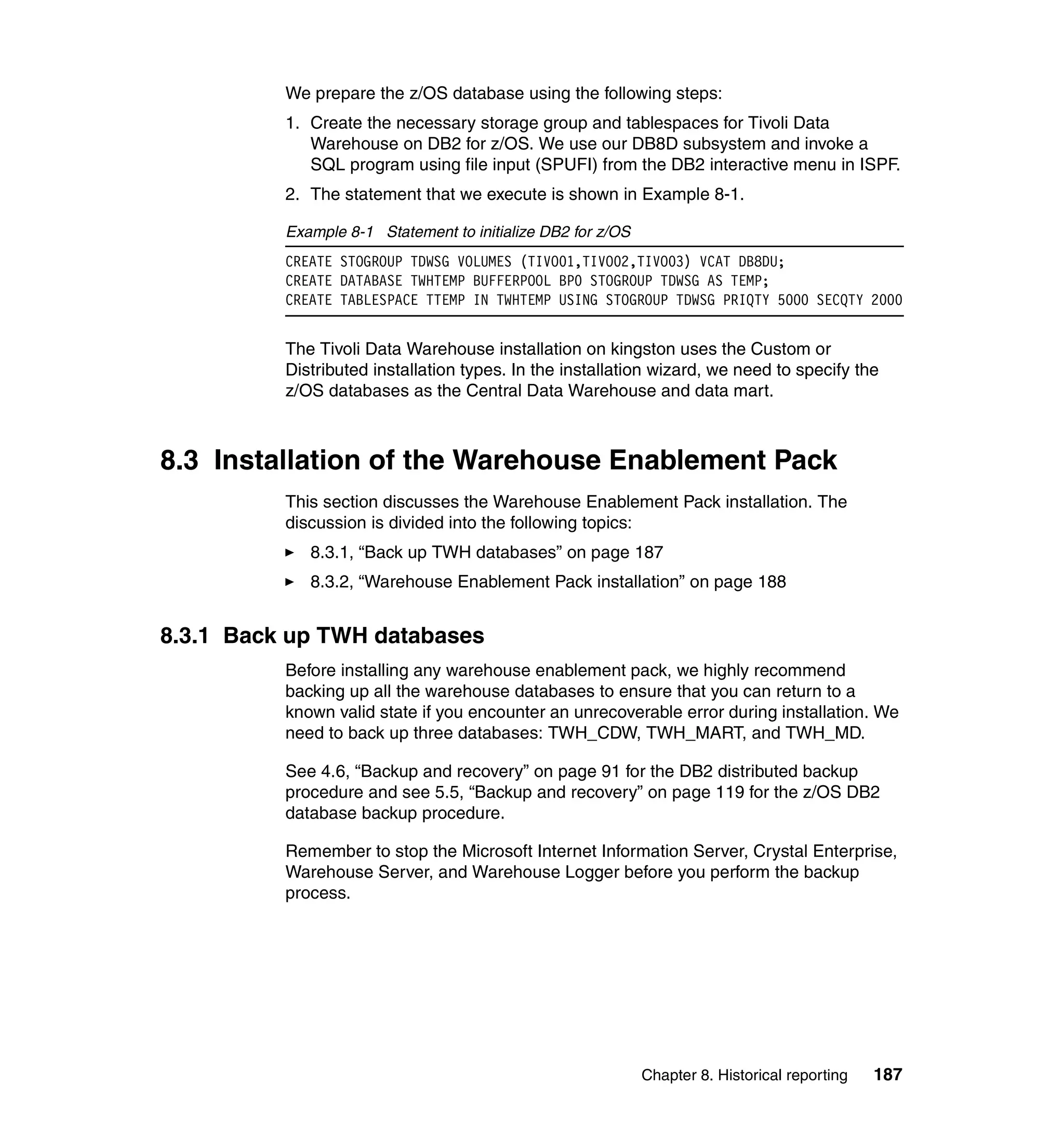 We prepare the z/OS database using the following steps:
          1. Create the necessary storage group and tablespaces for Tivoli Data
             Warehouse on DB2 for z/OS. We use our DB8D subsystem and invoke a
             SQL program using file input (SPUFI) from the DB2 interactive menu in ISPF.
          2. The statement that we execute is shown in Example 8-1.

          Example 8-1 Statement to initialize DB2 for z/OS
          CREATE STOGROUP TDWSG VOLUMES (TIVO01,TIVO02,TIVO03) VCAT DB8DU;
          CREATE DATABASE TWHTEMP BUFFERPOOL BP0 STOGROUP TDWSG AS TEMP;
          CREATE TABLESPACE TTEMP IN TWHTEMP USING STOGROUP TDWSG PRIQTY 5000 SECQTY 2000


          The Tivoli Data Warehouse installation on kingston uses the Custom or
          Distributed installation types. In the installation wizard, we need to specify the
          z/OS databases as the Central Data Warehouse and data mart.



8.3 Installation of the Warehouse Enablement Pack
          This section discusses the Warehouse Enablement Pack installation. The
          discussion is divided into the following topics:
             8.3.1, “Back up TWH databases” on page 187
             8.3.2, “Warehouse Enablement Pack installation” on page 188


8.3.1 Back up TWH databases
          Before installing any warehouse enablement pack, we highly recommend
          backing up all the warehouse databases to ensure that you can return to a
          known valid state if you encounter an unrecoverable error during installation. We
          need to back up three databases: TWH_CDW, TWH_MART, and TWH_MD.

          See 4.6, “Backup and recovery” on page 91 for the DB2 distributed backup
          procedure and see 5.5, “Backup and recovery” on page 119 for the z/OS DB2
          database backup procedure.

          Remember to stop the Microsoft Internet Information Server, Crystal Enterprise,
          Warehouse Server, and Warehouse Logger before you perform the backup
          process.




                                                             Chapter 8. Historical reporting   187
 