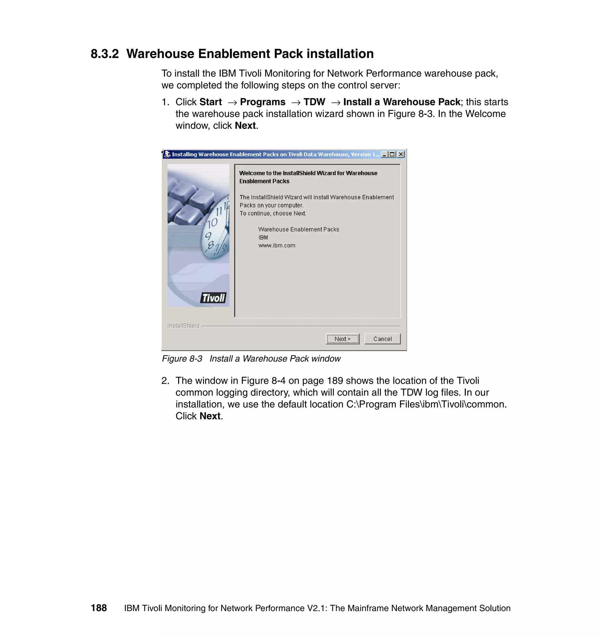 8.3.2 Warehouse Enablement Pack installation
              To install the IBM Tivoli Monitoring for Network Performance warehouse pack,
              we completed the following steps on the control server:
              1. Click Start → Programs → TDW → Install a Warehouse Pack; this starts
                 the warehouse pack installation wizard shown in Figure 8-3. In the Welcome
                 window, click Next.




              Figure 8-3 Install a Warehouse Pack window

              2. The window in Figure 8-4 on page 189 shows the location of the Tivoli
                 common logging directory, which will contain all the TDW log files. In our
                 installation, we use the default location C:Program FilesibmTivolicommon.
                 Click Next.




188   IBM Tivoli Monitoring for Network Performance V2.1: The Mainframe Network Management Solution
 