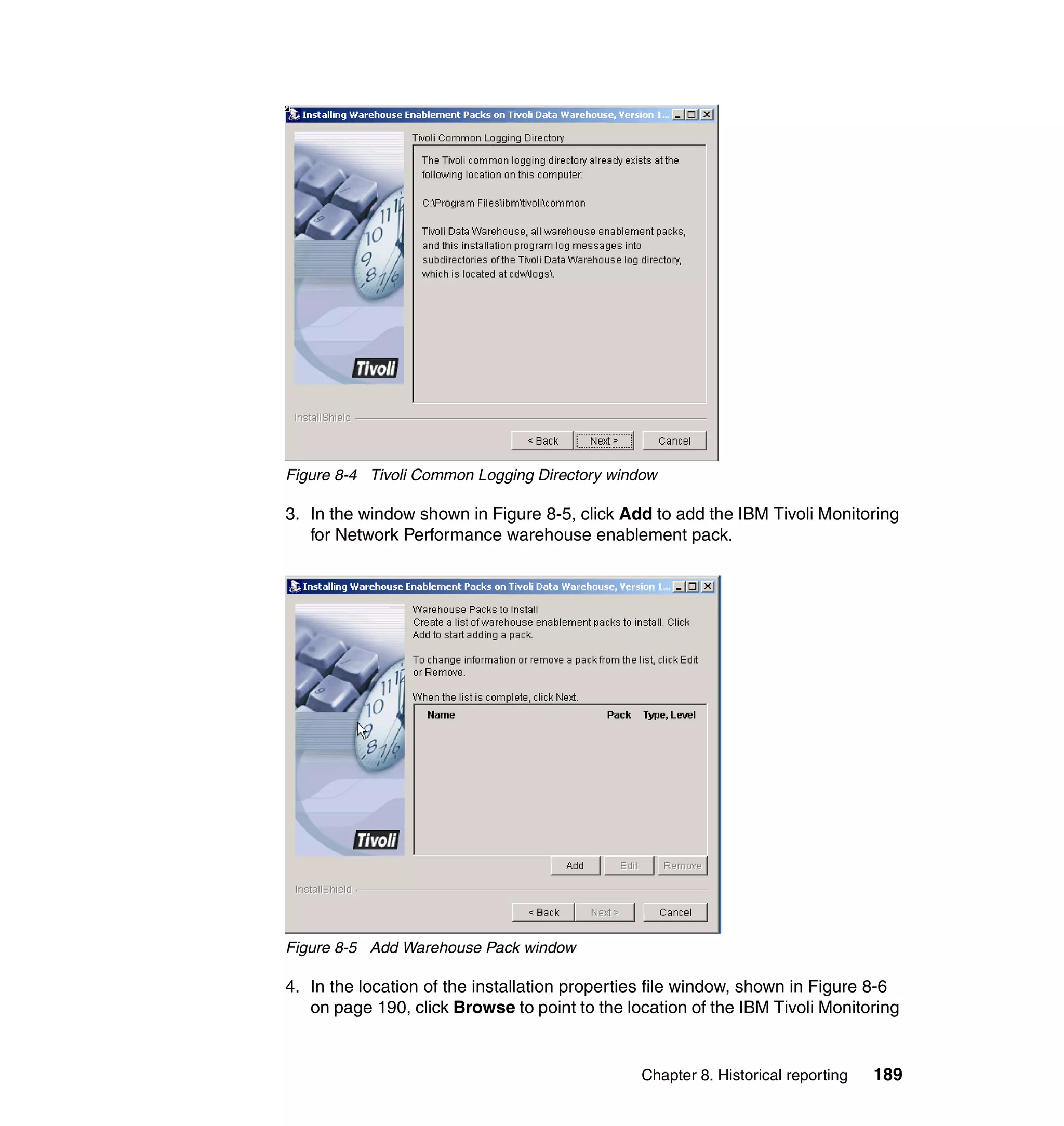 Figure 8-4 Tivoli Common Logging Directory window

3. In the window shown in Figure 8-5, click Add to add the IBM Tivoli Monitoring
   for Network Performance warehouse enablement pack.




Figure 8-5 Add Warehouse Pack window

4. In the location of the installation properties file window, shown in Figure 8-6
   on page 190, click Browse to point to the location of the IBM Tivoli Monitoring


                                               Chapter 8. Historical reporting   189
 