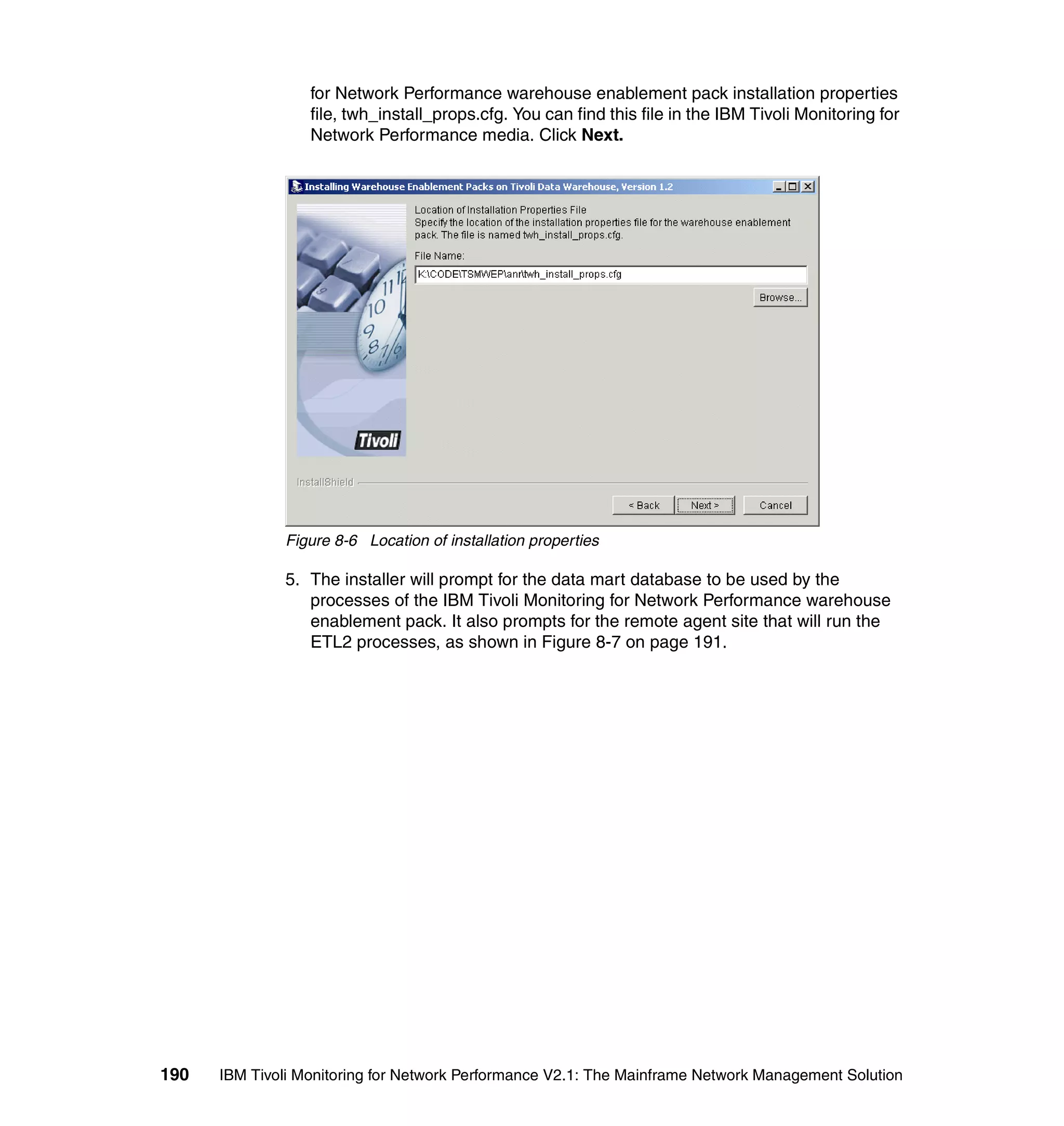 for Network Performance warehouse enablement pack installation properties
                  file, twh_install_props.cfg. You can find this file in the IBM Tivoli Monitoring for
                  Network Performance media. Click Next.




              Figure 8-6 Location of installation properties

              5. The installer will prompt for the data mart database to be used by the
                 processes of the IBM Tivoli Monitoring for Network Performance warehouse
                 enablement pack. It also prompts for the remote agent site that will run the
                 ETL2 processes, as shown in Figure 8-7 on page 191.




190   IBM Tivoli Monitoring for Network Performance V2.1: The Mainframe Network Management Solution
 