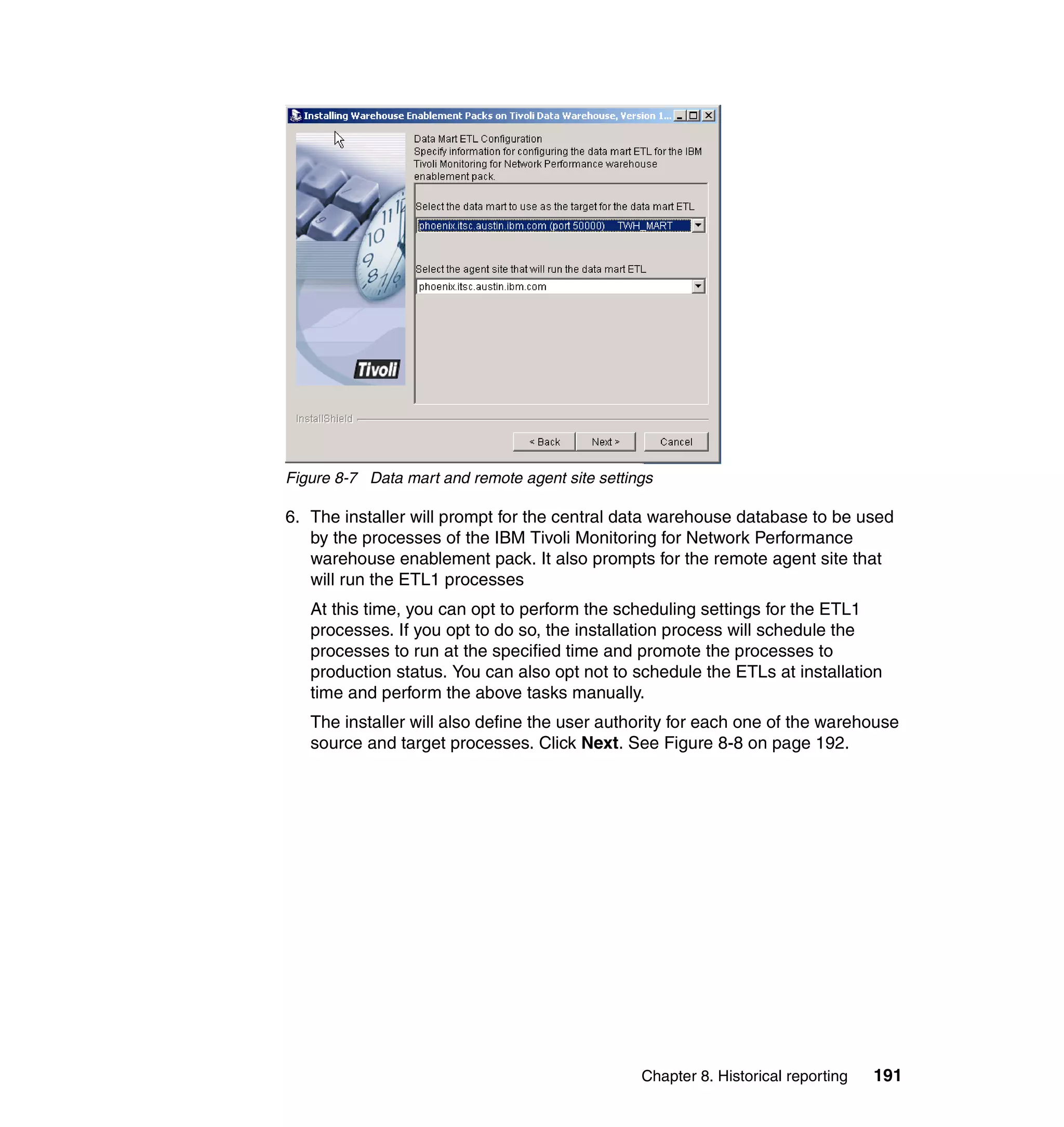 Figure 8-7 Data mart and remote agent site settings

6. The installer will prompt for the central data warehouse database to be used
   by the processes of the IBM Tivoli Monitoring for Network Performance
   warehouse enablement pack. It also prompts for the remote agent site that
   will run the ETL1 processes
   At this time, you can opt to perform the scheduling settings for the ETL1
   processes. If you opt to do so, the installation process will schedule the
   processes to run at the specified time and promote the processes to
   production status. You can also opt not to schedule the ETLs at installation
   time and perform the above tasks manually.
   The installer will also define the user authority for each one of the warehouse
   source and target processes. Click Next. See Figure 8-8 on page 192.




                                                 Chapter 8. Historical reporting   191
 