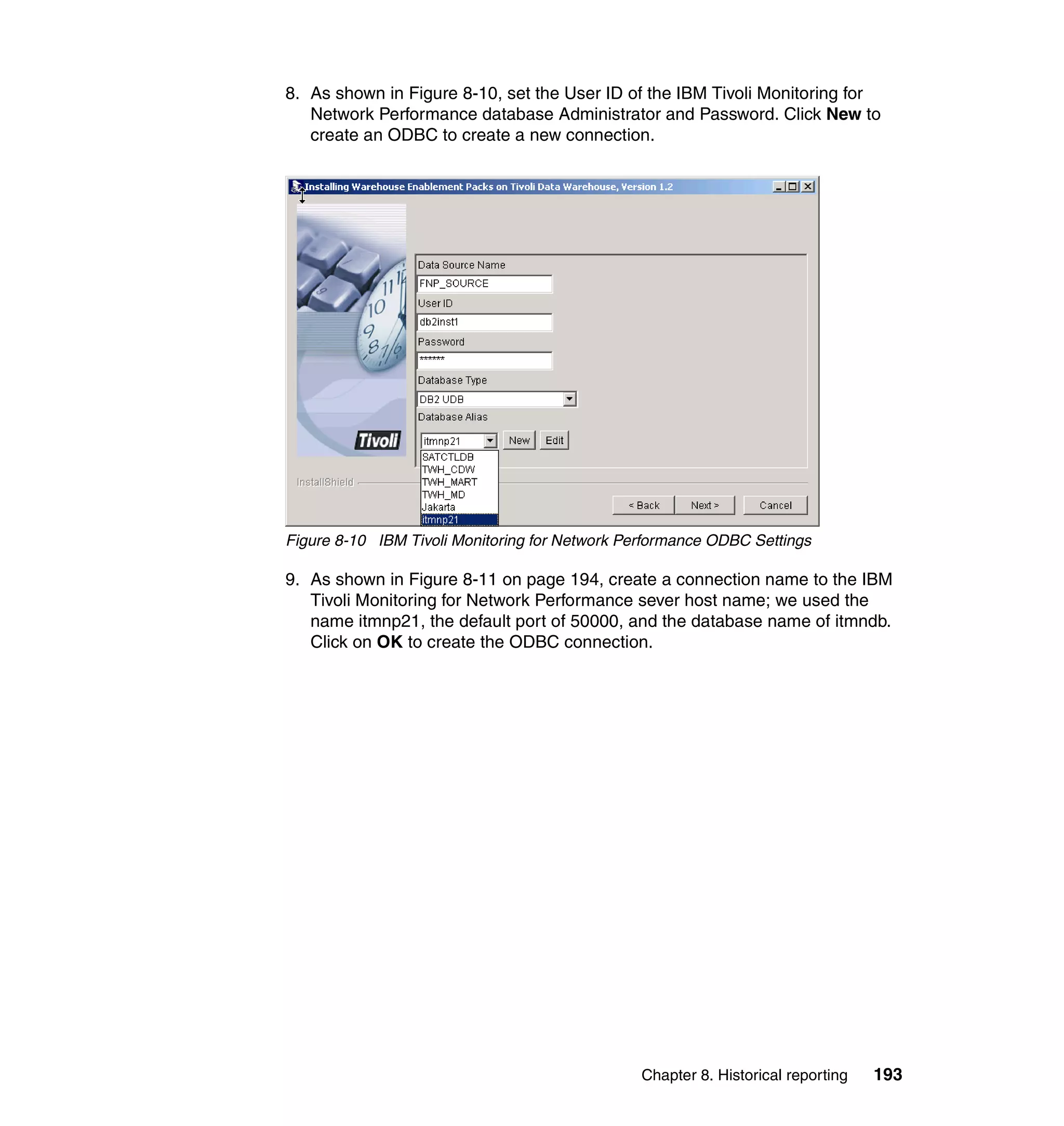 8. As shown in Figure 8-10, set the User ID of the IBM Tivoli Monitoring for
   Network Performance database Administrator and Password. Click New to
   create an ODBC to create a new connection.




Figure 8-10 IBM Tivoli Monitoring for Network Performance ODBC Settings

9. As shown in Figure 8-11 on page 194, create a connection name to the IBM
   Tivoli Monitoring for Network Performance sever host name; we used the
   name itmnp21, the default port of 50000, and the database name of itmndb.
   Click on OK to create the ODBC connection.




                                                Chapter 8. Historical reporting   193
 