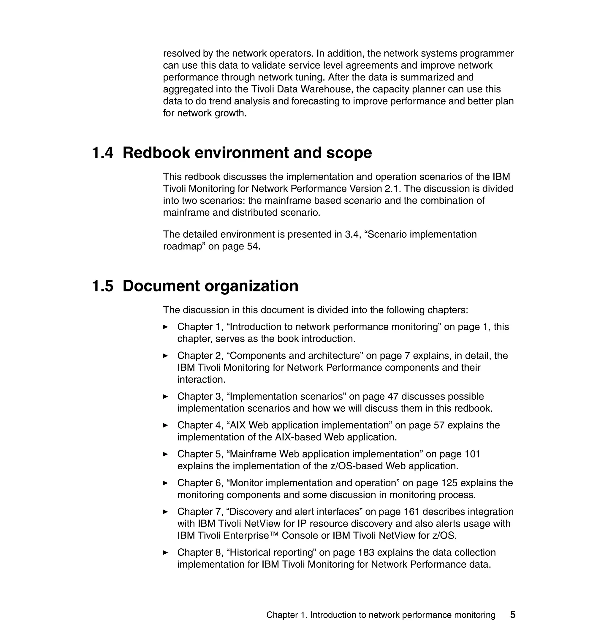 resolved by the network operators. In addition, the network systems programmer
        can use this data to validate service level agreements and improve network
        performance through network tuning. After the data is summarized and
        aggregated into the Tivoli Data Warehouse, the capacity planner can use this
        data to do trend analysis and forecasting to improve performance and better plan
        for network growth.



1.4 Redbook environment and scope
        This redbook discusses the implementation and operation scenarios of the IBM
        Tivoli Monitoring for Network Performance Version 2.1. The discussion is divided
        into two scenarios: the mainframe based scenario and the combination of
        mainframe and distributed scenario.

        The detailed environment is presented in 3.4, “Scenario implementation
        roadmap” on page 54.



1.5 Document organization
        The discussion in this document is divided into the following chapters:
           Chapter 1, “Introduction to network performance monitoring” on page 1, this
           chapter, serves as the book introduction.
           Chapter 2, “Components and architecture” on page 7 explains, in detail, the
           IBM Tivoli Monitoring for Network Performance components and their
           interaction.
           Chapter 3, “Implementation scenarios” on page 47 discusses possible
           implementation scenarios and how we will discuss them in this redbook.
           Chapter 4, “AIX Web application implementation” on page 57 explains the
           implementation of the AIX-based Web application.
           Chapter 5, “Mainframe Web application implementation” on page 101
           explains the implementation of the z/OS-based Web application.
           Chapter 6, “Monitor implementation and operation” on page 125 explains the
           monitoring components and some discussion in monitoring process.
           Chapter 7, “Discovery and alert interfaces” on page 161 describes integration
           with IBM Tivoli NetView for IP resource discovery and also alerts usage with
           IBM Tivoli Enterprise™ Console or IBM Tivoli NetView for z/OS.
           Chapter 8, “Historical reporting” on page 183 explains the data collection
           implementation for IBM Tivoli Monitoring for Network Performance data.




                                Chapter 1. Introduction to network performance monitoring   5
 