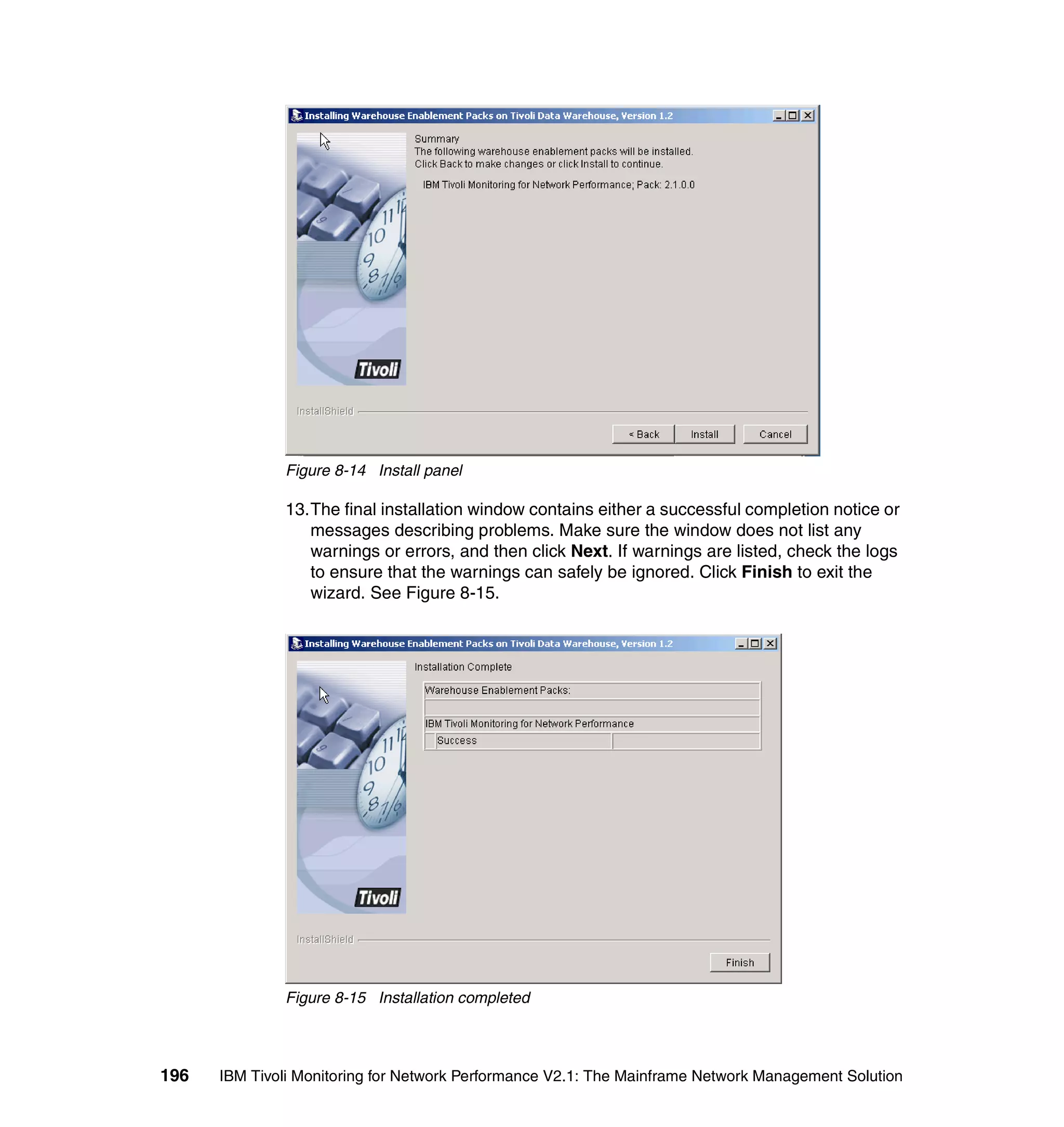 Figure 8-14 Install panel

              13.The final installation window contains either a successful completion notice or
                 messages describing problems. Make sure the window does not list any
                 warnings or errors, and then click Next. If warnings are listed, check the logs
                 to ensure that the warnings can safely be ignored. Click Finish to exit the
                 wizard. See Figure 8-15.




              Figure 8-15 Installation completed




196   IBM Tivoli Monitoring for Network Performance V2.1: The Mainframe Network Management Solution
 