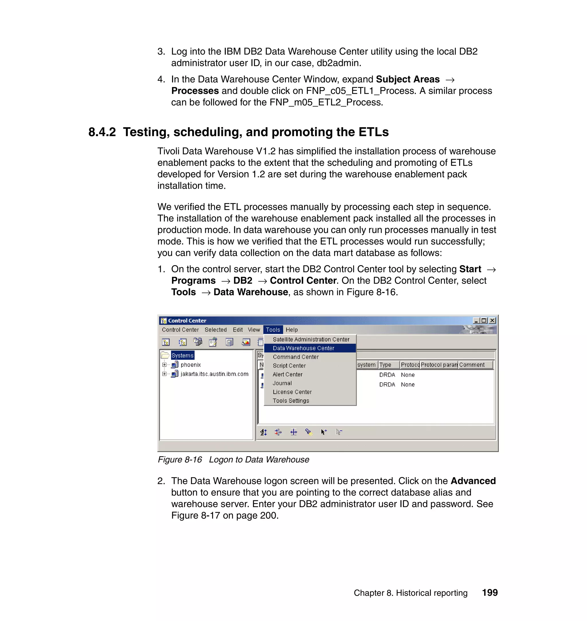 3. Log into the IBM DB2 Data Warehouse Center utility using the local DB2
              administrator user ID, in our case, db2admin.
           4. In the Data Warehouse Center Window, expand Subject Areas →
              Processes and double click on FNP_c05_ETL1_Process. A similar process
              can be followed for the FNP_m05_ETL2_Process.


8.4.2 Testing, scheduling, and promoting the ETLs
           Tivoli Data Warehouse V1.2 has simplified the installation process of warehouse
           enablement packs to the extent that the scheduling and promoting of ETLs
           developed for Version 1.2 are set during the warehouse enablement pack
           installation time.

           We verified the ETL processes manually by processing each step in sequence.
           The installation of the warehouse enablement pack installed all the processes in
           production mode. In data warehouse you can only run processes manually in test
           mode. This is how we verified that the ETL processes would run successfully;
           you can verify data collection on the data mart database as follows:
           1. On the control server, start the DB2 Control Center tool by selecting Start →
              Programs → DB2 → Control Center. On the DB2 Control Center, select
              Tools → Data Warehouse, as shown in Figure 8-16.




           Figure 8-16 Logon to Data Warehouse

           2. The Data Warehouse logon screen will be presented. Click on the Advanced
              button to ensure that you are pointing to the correct database alias and
              warehouse server. Enter your DB2 administrator user ID and password. See
              Figure 8-17 on page 200.




                                                         Chapter 8. Historical reporting   199
 