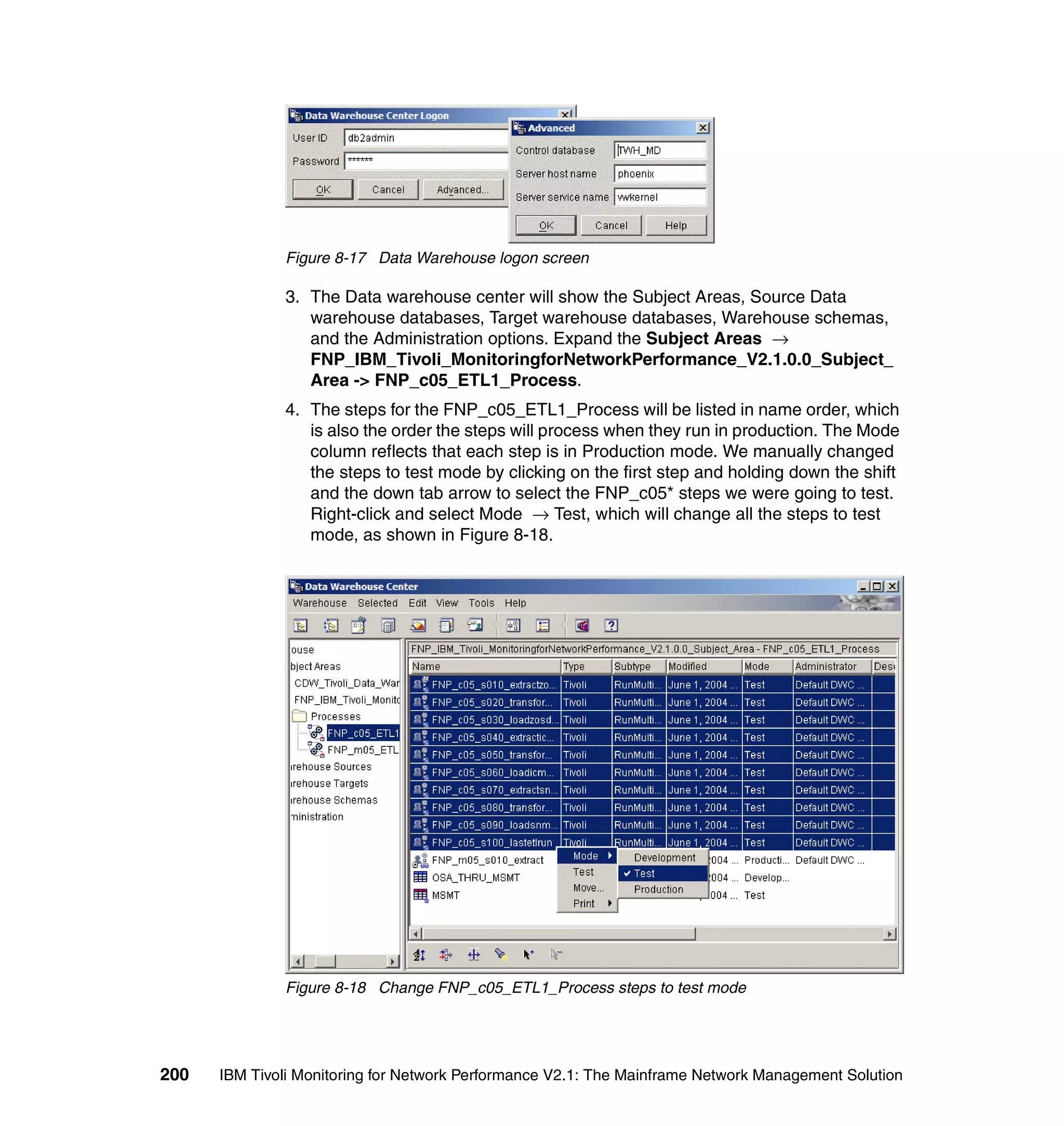 Figure 8-17 Data Warehouse logon screen

              3. The Data warehouse center will show the Subject Areas, Source Data
                 warehouse databases, Target warehouse databases, Warehouse schemas,
                 and the Administration options. Expand the Subject Areas →
                 FNP_IBM_Tivoli_MonitoringforNetworkPerformance_V2.1.0.0_Subject_
                 Area -> FNP_c05_ETL1_Process.
              4. The steps for the FNP_c05_ETL1_Process will be listed in name order, which
                 is also the order the steps will process when they run in production. The Mode
                 column reflects that each step is in Production mode. We manually changed
                 the steps to test mode by clicking on the first step and holding down the shift
                 and the down tab arrow to select the FNP_c05* steps we were going to test.
                 Right-click and select Mode → Test, which will change all the steps to test
                 mode, as shown in Figure 8-18.




              Figure 8-18 Change FNP_c05_ETL1_Process steps to test mode




200   IBM Tivoli Monitoring for Network Performance V2.1: The Mainframe Network Management Solution
 