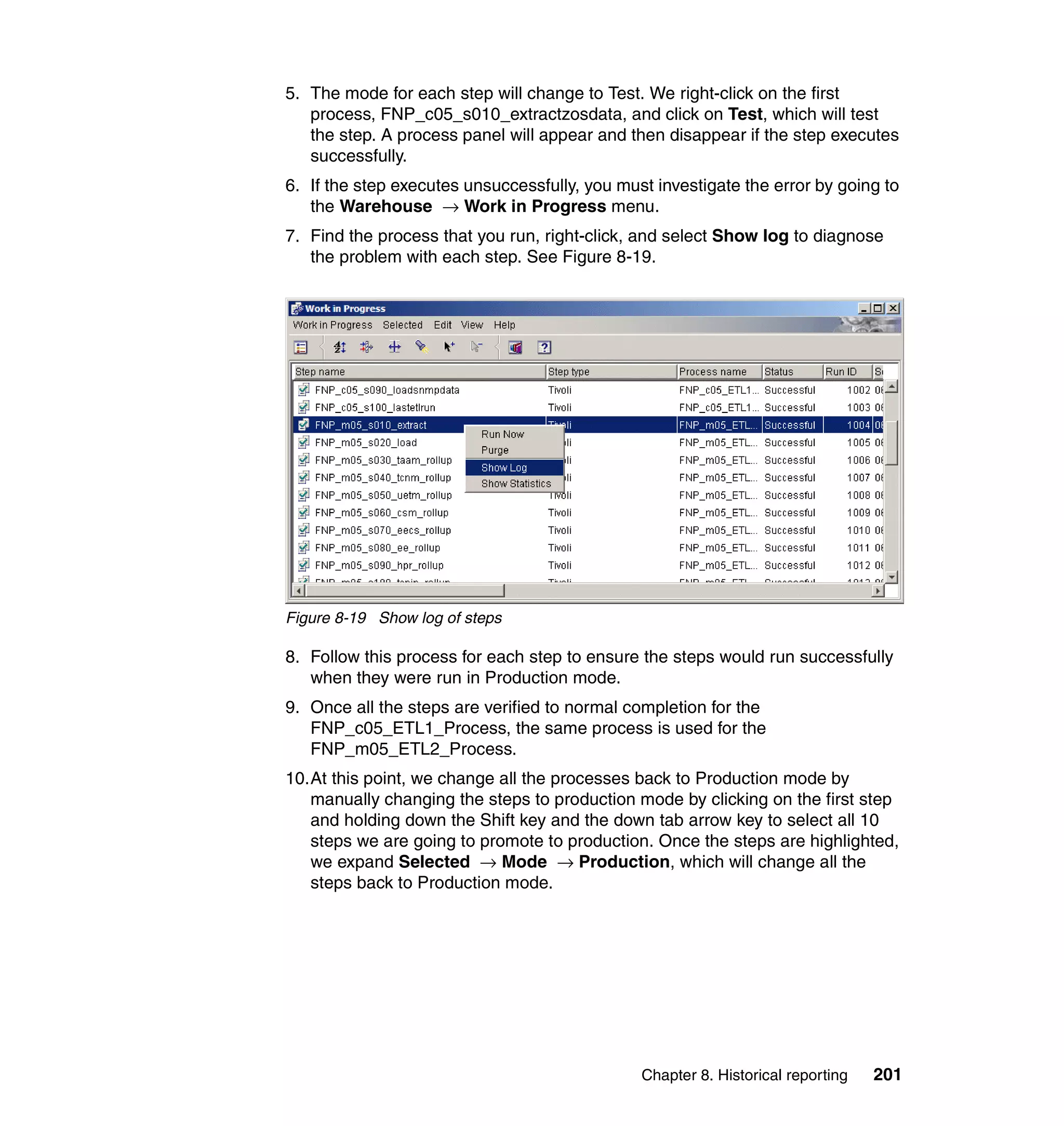 5. The mode for each step will change to Test. We right-click on the first
   process, FNP_c05_s010_extractzosdata, and click on Test, which will test
   the step. A process panel will appear and then disappear if the step executes
   successfully.
6. If the step executes unsuccessfully, you must investigate the error by going to
   the Warehouse → Work in Progress menu.
7. Find the process that you run, right-click, and select Show log to diagnose
   the problem with each step. See Figure 8-19.




Figure 8-19 Show log of steps

8. Follow this process for each step to ensure the steps would run successfully
   when they were run in Production mode.
9. Once all the steps are verified to normal completion for the
   FNP_c05_ETL1_Process, the same process is used for the
   FNP_m05_ETL2_Process.
10.At this point, we change all the processes back to Production mode by
   manually changing the steps to production mode by clicking on the first step
   and holding down the Shift key and the down tab arrow key to select all 10
   steps we are going to promote to production. Once the steps are highlighted,
   we expand Selected → Mode → Production, which will change all the
   steps back to Production mode.




                                               Chapter 8. Historical reporting   201
 
