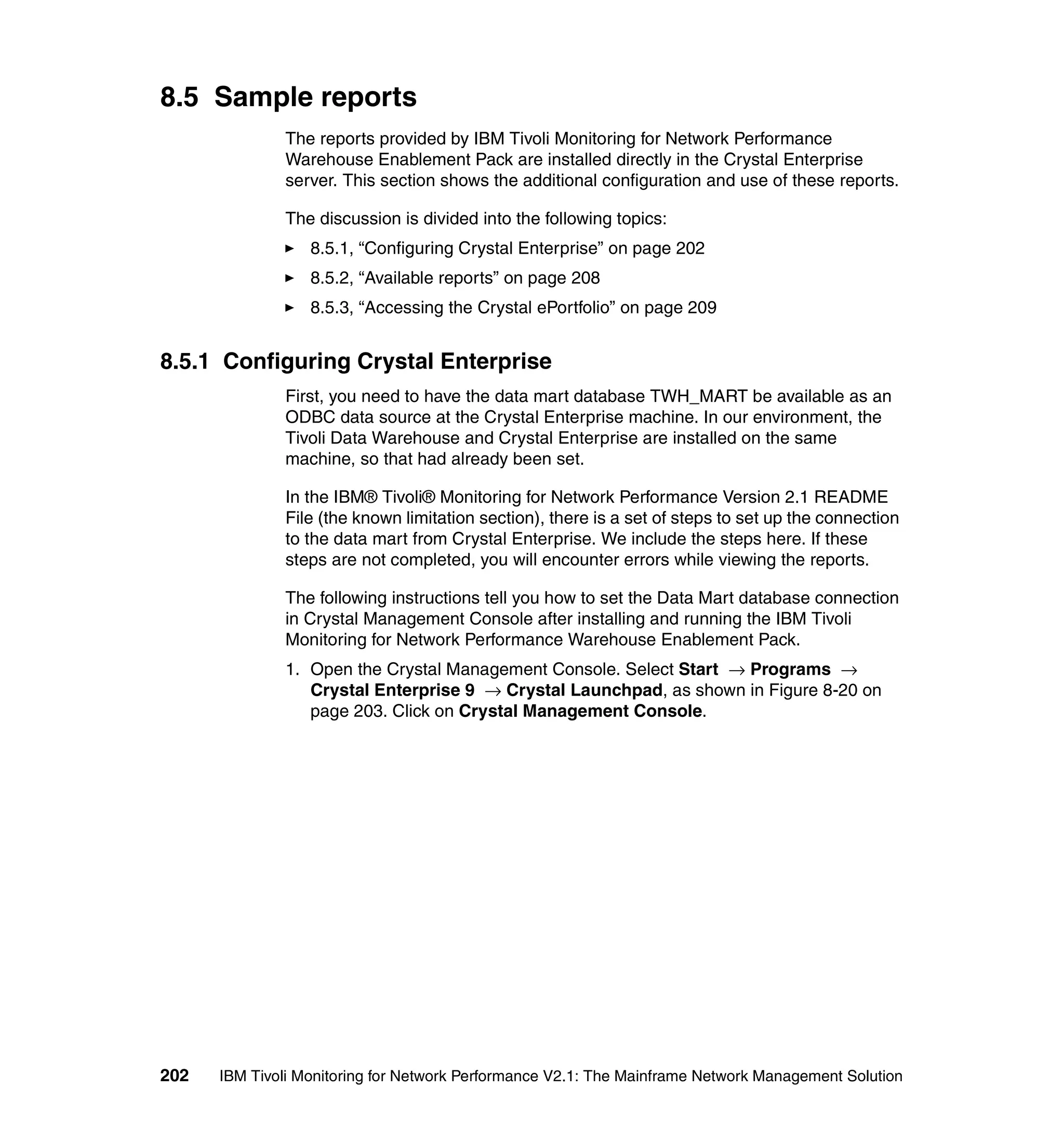 8.5 Sample reports
              The reports provided by IBM Tivoli Monitoring for Network Performance
              Warehouse Enablement Pack are installed directly in the Crystal Enterprise
              server. This section shows the additional configuration and use of these reports.

              The discussion is divided into the following topics:
                  8.5.1, “Configuring Crystal Enterprise” on page 202
                  8.5.2, “Available reports” on page 208
                  8.5.3, “Accessing the Crystal ePortfolio” on page 209


8.5.1 Configuring Crystal Enterprise
              First, you need to have the data mart database TWH_MART be available as an
              ODBC data source at the Crystal Enterprise machine. In our environment, the
              Tivoli Data Warehouse and Crystal Enterprise are installed on the same
              machine, so that had already been set.

              In the IBM® Tivoli® Monitoring for Network Performance Version 2.1 README
              File (the known limitation section), there is a set of steps to set up the connection
              to the data mart from Crystal Enterprise. We include the steps here. If these
              steps are not completed, you will encounter errors while viewing the reports.

              The following instructions tell you how to set the Data Mart database connection
              in Crystal Management Console after installing and running the IBM Tivoli
              Monitoring for Network Performance Warehouse Enablement Pack.
              1. Open the Crystal Management Console. Select Start → Programs →
                 Crystal Enterprise 9 → Crystal Launchpad, as shown in Figure 8-20 on
                 page 203. Click on Crystal Management Console.




202   IBM Tivoli Monitoring for Network Performance V2.1: The Mainframe Network Management Solution
 