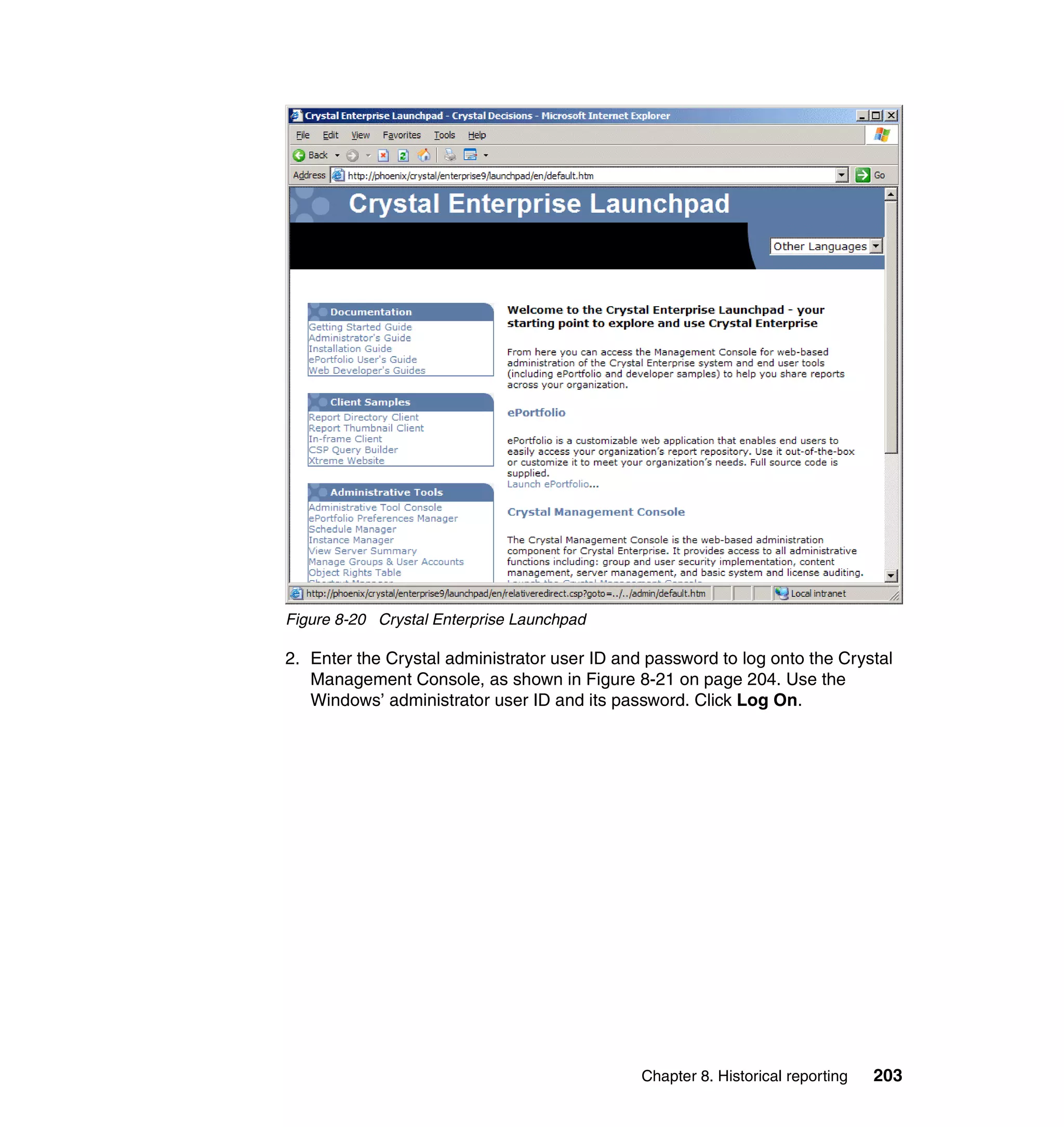 Figure 8-20 Crystal Enterprise Launchpad

2. Enter the Crystal administrator user ID and password to log onto the Crystal
   Management Console, as shown in Figure 8-21 on page 204. Use the
   Windows’ administrator user ID and its password. Click Log On.




                                              Chapter 8. Historical reporting   203
 