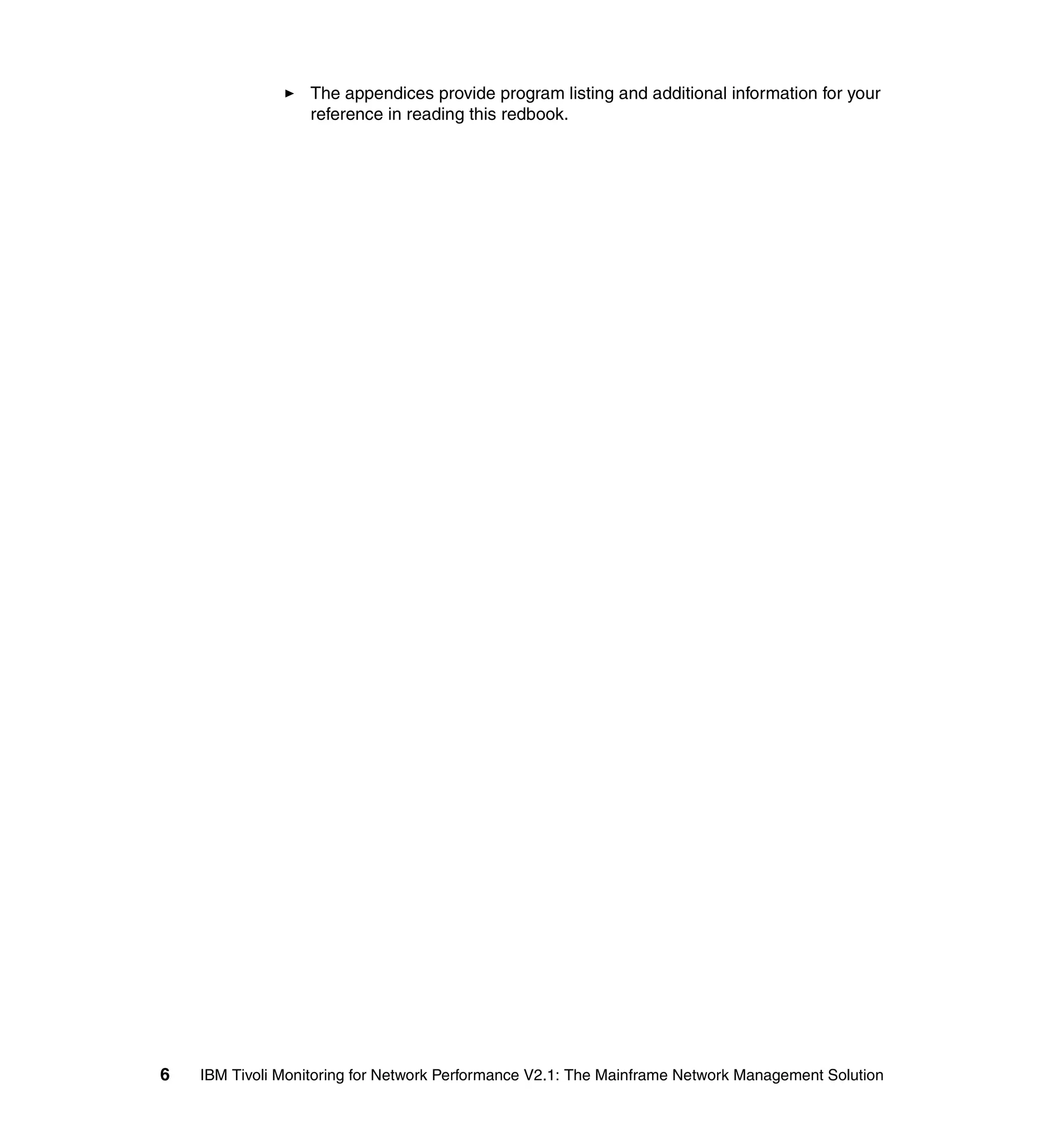 The appendices provide program listing and additional information for your
                   reference in reading this redbook.




6   IBM Tivoli Monitoring for Network Performance V2.1: The Mainframe Network Management Solution
 