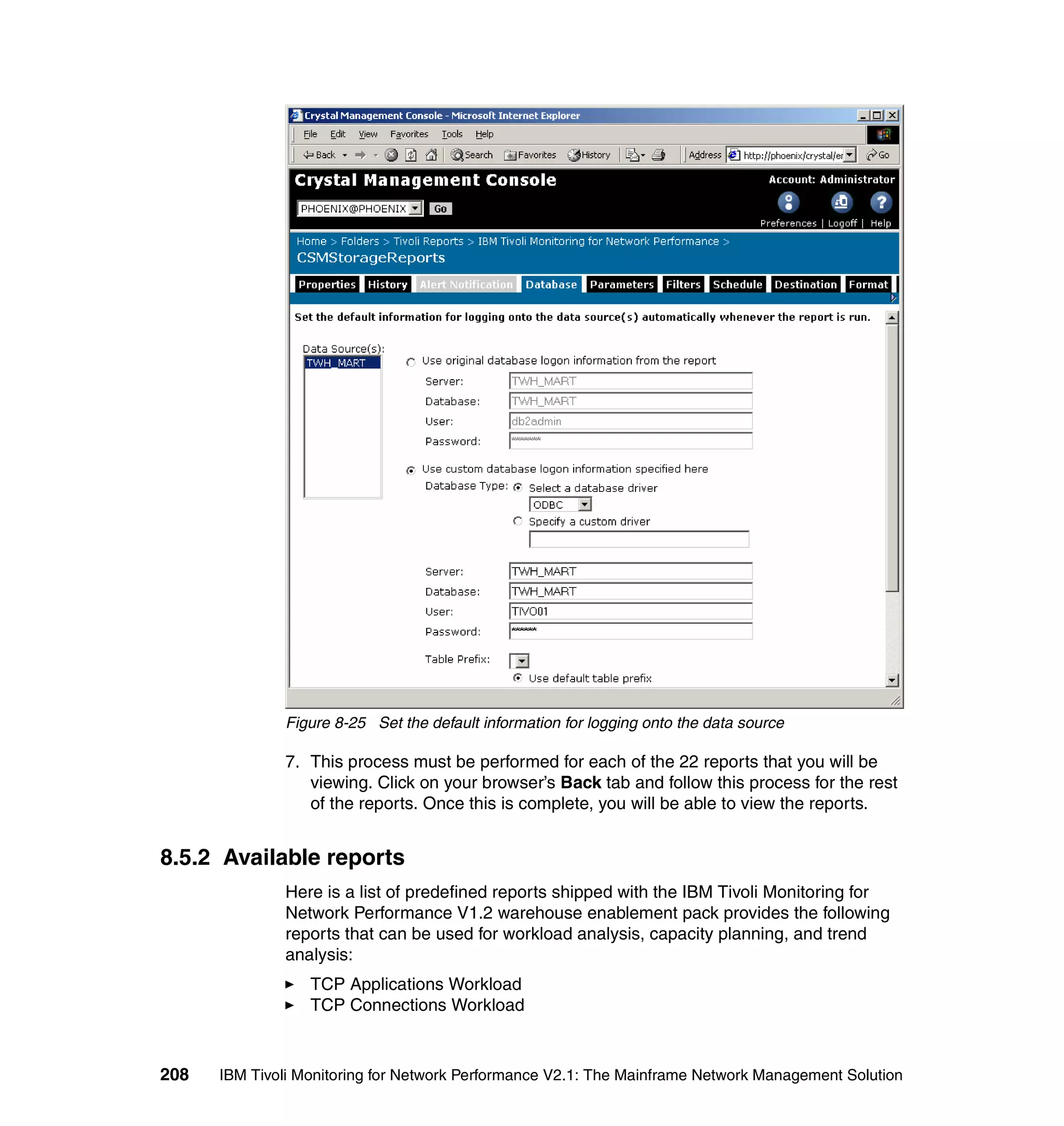 Figure 8-25 Set the default information for logging onto the data source

              7. This process must be performed for each of the 22 reports that you will be
                 viewing. Click on your browser’s Back tab and follow this process for the rest
                 of the reports. Once this is complete, you will be able to view the reports.


8.5.2 Available reports
              Here is a list of predefined reports shipped with the IBM Tivoli Monitoring for
              Network Performance V1.2 warehouse enablement pack provides the following
              reports that can be used for workload analysis, capacity planning, and trend
              analysis:
                  TCP Applications Workload
                  TCP Connections Workload



208   IBM Tivoli Monitoring for Network Performance V2.1: The Mainframe Network Management Solution
 