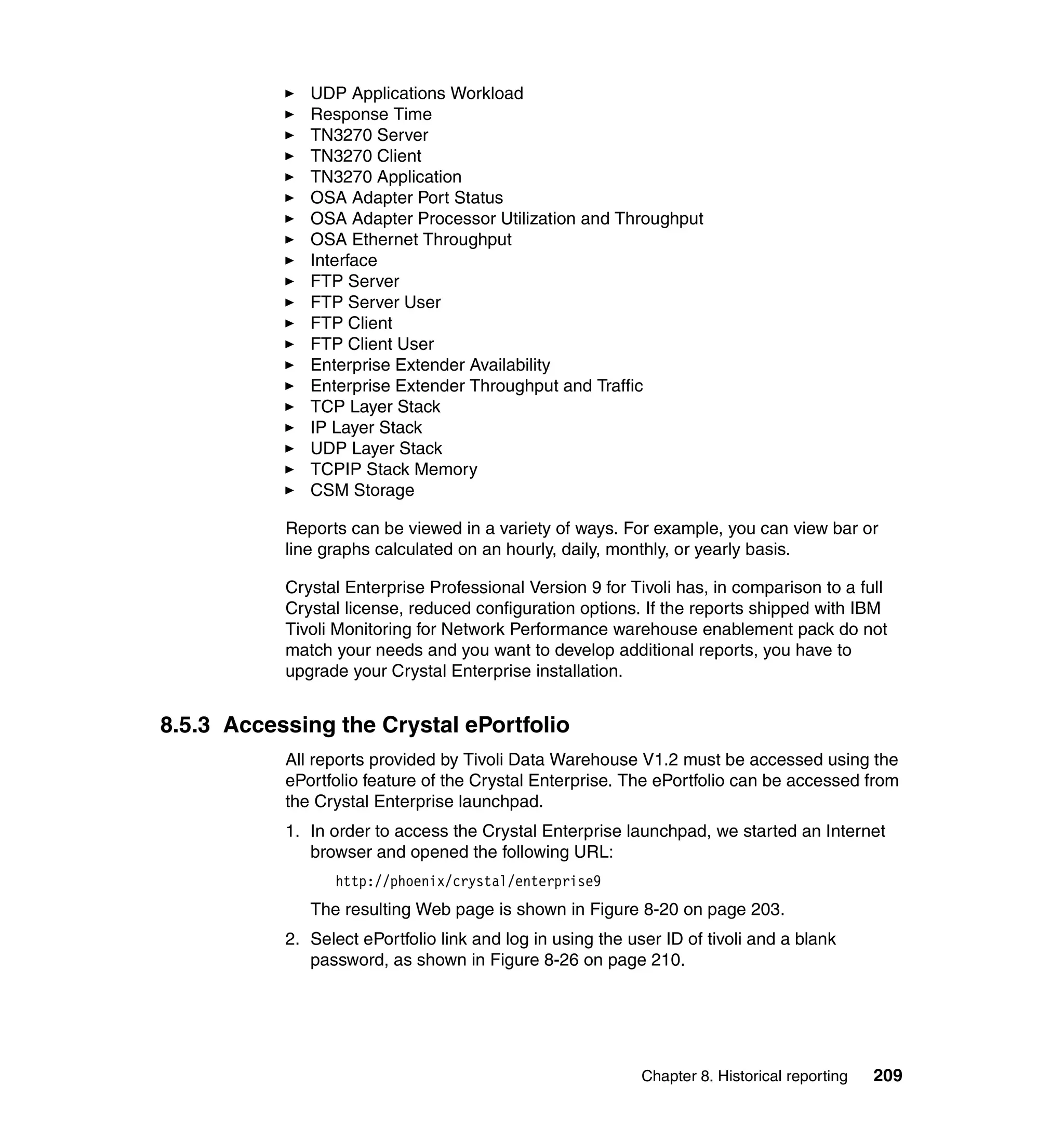 UDP Applications Workload
              Response Time
              TN3270 Server
              TN3270 Client
              TN3270 Application
              OSA Adapter Port Status
              OSA Adapter Processor Utilization and Throughput
              OSA Ethernet Throughput
              Interface
              FTP Server
              FTP Server User
              FTP Client
              FTP Client User
              Enterprise Extender Availability
              Enterprise Extender Throughput and Traffic
              TCP Layer Stack
              IP Layer Stack
              UDP Layer Stack
              TCPIP Stack Memory
              CSM Storage

           Reports can be viewed in a variety of ways. For example, you can view bar or
           line graphs calculated on an hourly, daily, monthly, or yearly basis.

           Crystal Enterprise Professional Version 9 for Tivoli has, in comparison to a full
           Crystal license, reduced configuration options. If the reports shipped with IBM
           Tivoli Monitoring for Network Performance warehouse enablement pack do not
           match your needs and you want to develop additional reports, you have to
           upgrade your Crystal Enterprise installation.


8.5.3 Accessing the Crystal ePortfolio
           All reports provided by Tivoli Data Warehouse V1.2 must be accessed using the
           ePortfolio feature of the Crystal Enterprise. The ePortfolio can be accessed from
           the Crystal Enterprise launchpad.
           1. In order to access the Crystal Enterprise launchpad, we started an Internet
              browser and opened the following URL:
                 http://phoenix/crystal/enterprise9
              The resulting Web page is shown in Figure 8-20 on page 203.
           2. Select ePortfolio link and log in using the user ID of tivoli and a blank
              password, as shown in Figure 8-26 on page 210.




                                                            Chapter 8. Historical reporting   209
 