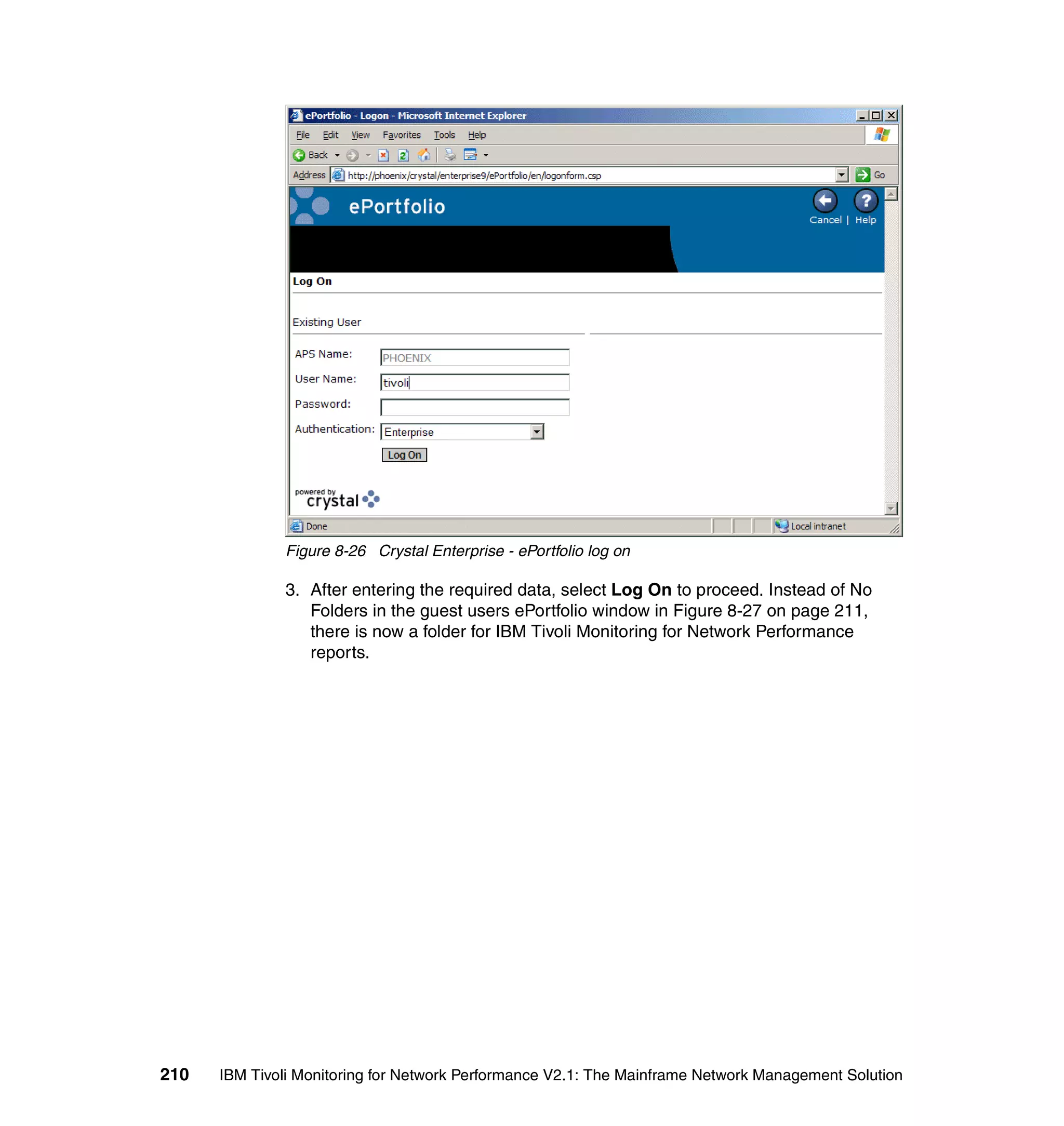 Figure 8-26 Crystal Enterprise - ePortfolio log on

              3. After entering the required data, select Log On to proceed. Instead of No
                 Folders in the guest users ePortfolio window in Figure 8-27 on page 211,
                 there is now a folder for IBM Tivoli Monitoring for Network Performance
                 reports.




210   IBM Tivoli Monitoring for Network Performance V2.1: The Mainframe Network Management Solution
 